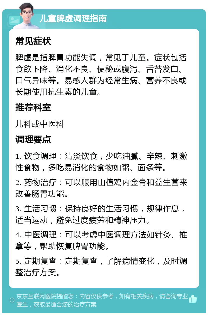 儿童脾虚调理指南 常见症状 脾虚是指脾胃功能失调，常见于儿童。症状包括食欲下降、消化不良、便秘或腹泻、舌苔发白、口气异味等。易感人群为经常生病、营养不良或长期使用抗生素的儿童。 推荐科室 儿科或中医科 调理要点 1. 饮食调理：清淡饮食，少吃油腻、辛辣、刺激性食物，多吃易消化的食物如粥、面条等。 2. 药物治疗：可以服用山楂鸡内金膏和益生菌来改善肠胃功能。 3. 生活习惯：保持良好的生活习惯，规律作息，适当运动，避免过度疲劳和精神压力。 4. 中医调理：可以考虑中医调理方法如针灸、推拿等，帮助恢复脾胃功能。 5. 定期复查：定期复查，了解病情变化，及时调整治疗方案。