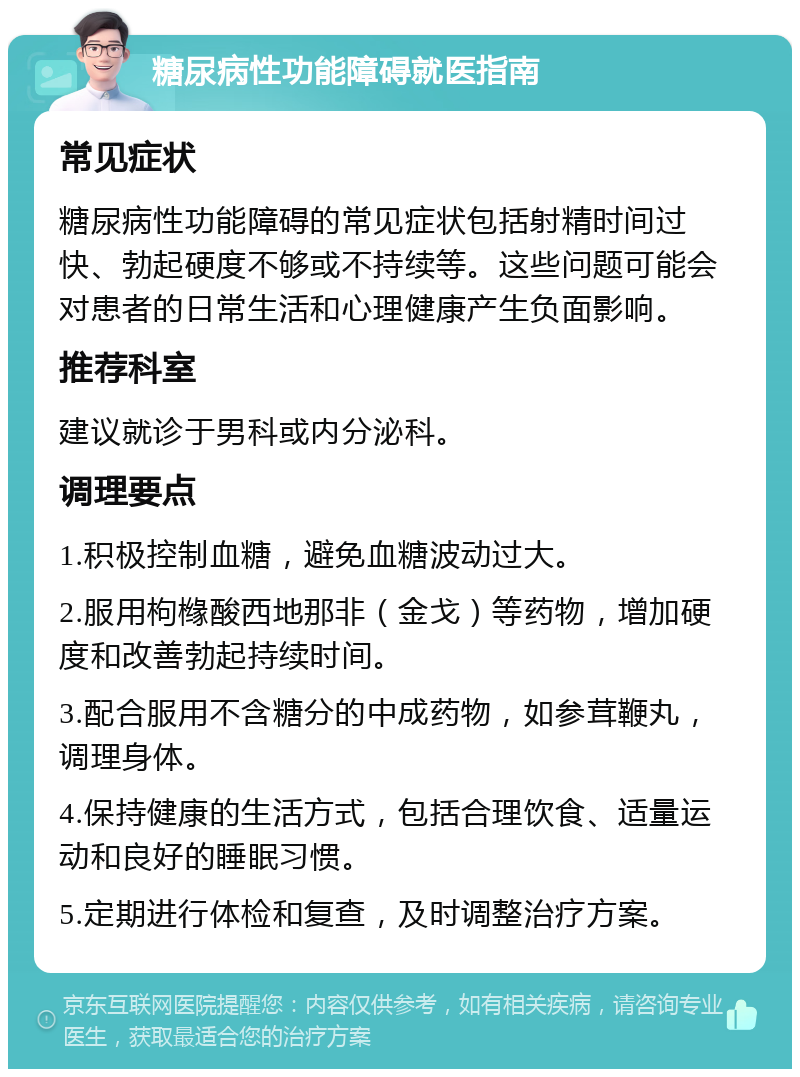 糖尿病性功能障碍就医指南 常见症状 糖尿病性功能障碍的常见症状包括射精时间过快、勃起硬度不够或不持续等。这些问题可能会对患者的日常生活和心理健康产生负面影响。 推荐科室 建议就诊于男科或内分泌科。 调理要点 1.积极控制血糖，避免血糖波动过大。 2.服用枸橼酸西地那非（金戈）等药物，增加硬度和改善勃起持续时间。 3.配合服用不含糖分的中成药物，如参茸鞭丸，调理身体。 4.保持健康的生活方式，包括合理饮食、适量运动和良好的睡眠习惯。 5.定期进行体检和复查，及时调整治疗方案。