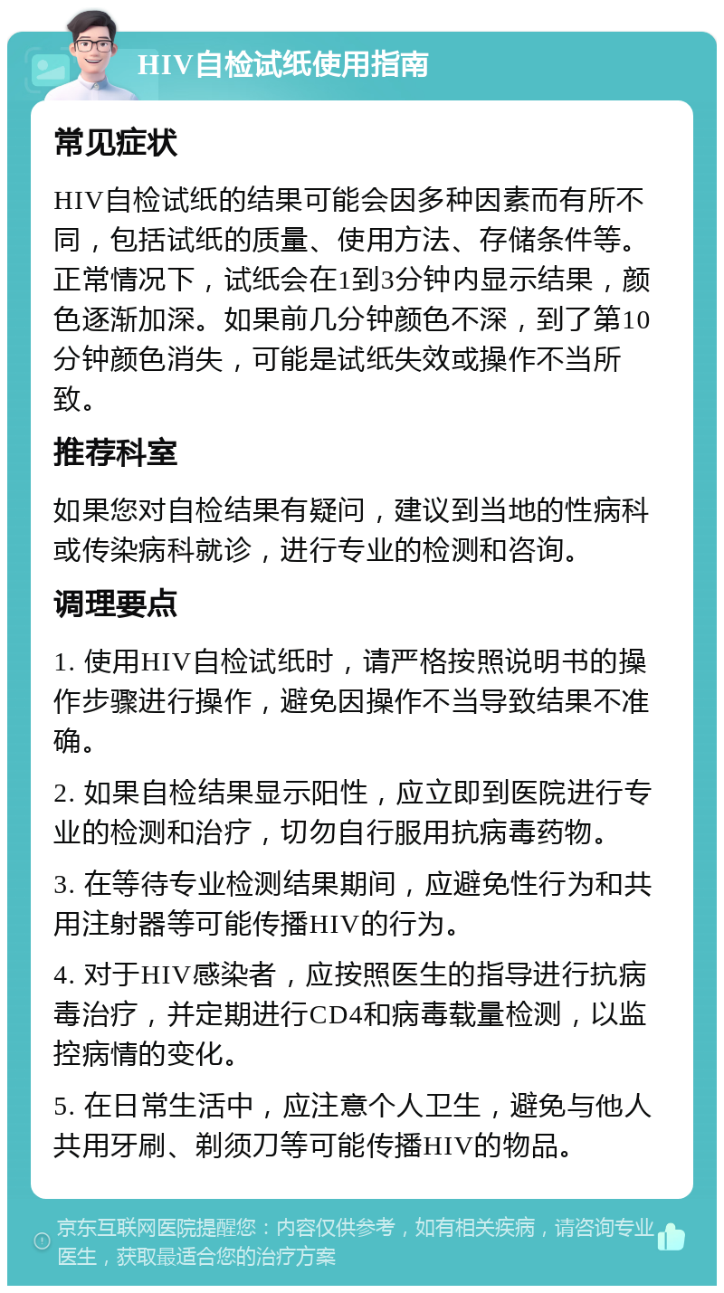 HIV自检试纸使用指南 常见症状 HIV自检试纸的结果可能会因多种因素而有所不同，包括试纸的质量、使用方法、存储条件等。正常情况下，试纸会在1到3分钟内显示结果，颜色逐渐加深。如果前几分钟颜色不深，到了第10分钟颜色消失，可能是试纸失效或操作不当所致。 推荐科室 如果您对自检结果有疑问，建议到当地的性病科或传染病科就诊，进行专业的检测和咨询。 调理要点 1. 使用HIV自检试纸时，请严格按照说明书的操作步骤进行操作，避免因操作不当导致结果不准确。 2. 如果自检结果显示阳性，应立即到医院进行专业的检测和治疗，切勿自行服用抗病毒药物。 3. 在等待专业检测结果期间，应避免性行为和共用注射器等可能传播HIV的行为。 4. 对于HIV感染者，应按照医生的指导进行抗病毒治疗，并定期进行CD4和病毒载量检测，以监控病情的变化。 5. 在日常生活中，应注意个人卫生，避免与他人共用牙刷、剃须刀等可能传播HIV的物品。