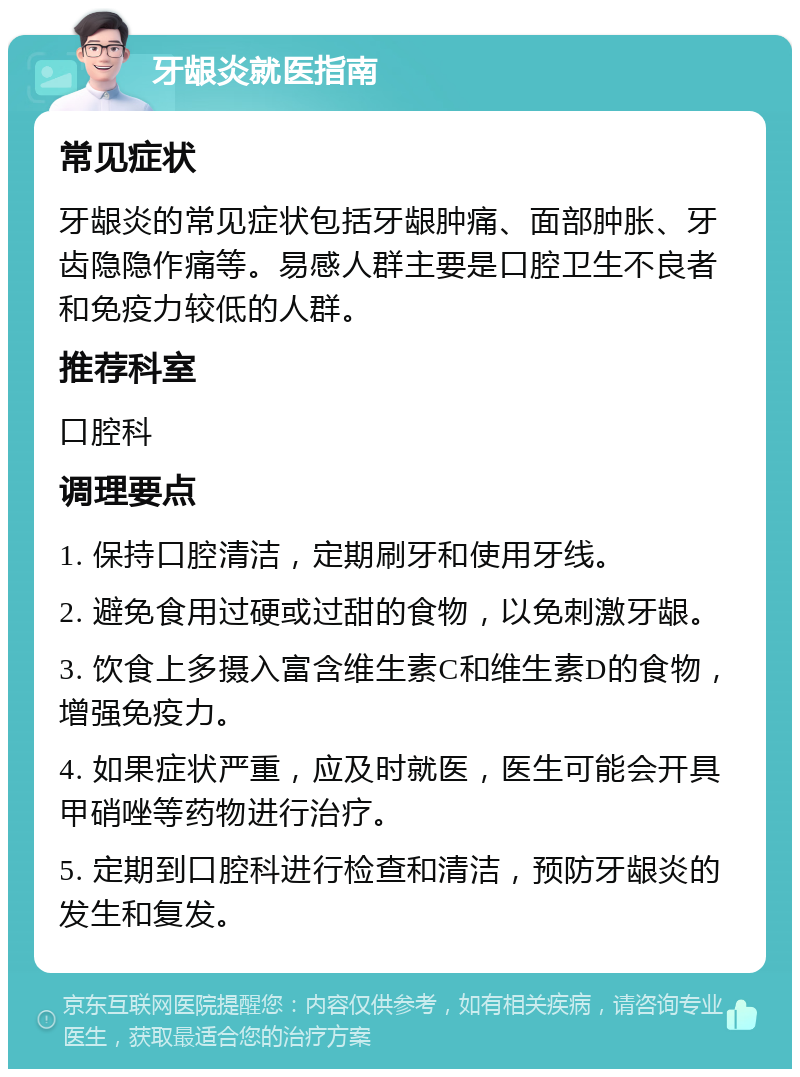 牙龈炎就医指南 常见症状 牙龈炎的常见症状包括牙龈肿痛、面部肿胀、牙齿隐隐作痛等。易感人群主要是口腔卫生不良者和免疫力较低的人群。 推荐科室 口腔科 调理要点 1. 保持口腔清洁，定期刷牙和使用牙线。 2. 避免食用过硬或过甜的食物，以免刺激牙龈。 3. 饮食上多摄入富含维生素C和维生素D的食物，增强免疫力。 4. 如果症状严重，应及时就医，医生可能会开具甲硝唑等药物进行治疗。 5. 定期到口腔科进行检查和清洁，预防牙龈炎的发生和复发。