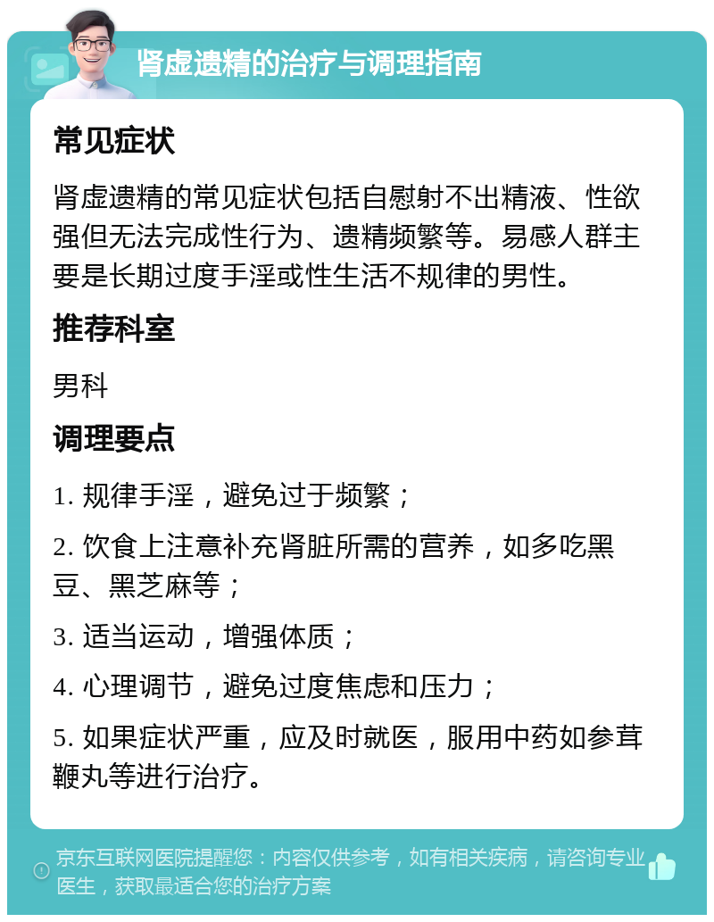 肾虚遗精的治疗与调理指南 常见症状 肾虚遗精的常见症状包括自慰射不出精液、性欲强但无法完成性行为、遗精频繁等。易感人群主要是长期过度手淫或性生活不规律的男性。 推荐科室 男科 调理要点 1. 规律手淫，避免过于频繁； 2. 饮食上注意补充肾脏所需的营养，如多吃黑豆、黑芝麻等； 3. 适当运动，增强体质； 4. 心理调节，避免过度焦虑和压力； 5. 如果症状严重，应及时就医，服用中药如参茸鞭丸等进行治疗。