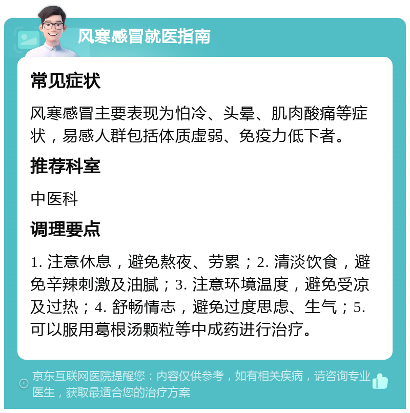 风寒感冒就医指南 常见症状 风寒感冒主要表现为怕冷、头晕、肌肉酸痛等症状，易感人群包括体质虚弱、免疫力低下者。 推荐科室 中医科 调理要点 1. 注意休息，避免熬夜、劳累；2. 清淡饮食，避免辛辣刺激及油腻；3. 注意环境温度，避免受凉及过热；4. 舒畅情志，避免过度思虑、生气；5. 可以服用葛根汤颗粒等中成药进行治疗。