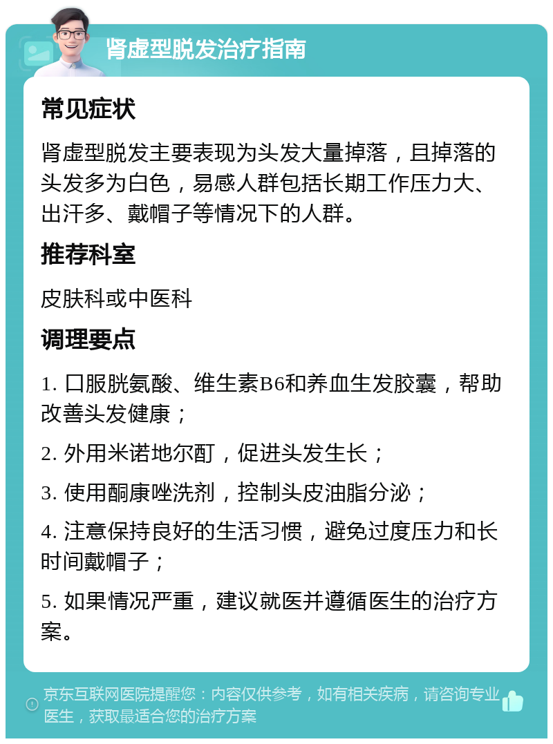 肾虚型脱发治疗指南 常见症状 肾虚型脱发主要表现为头发大量掉落，且掉落的头发多为白色，易感人群包括长期工作压力大、出汗多、戴帽子等情况下的人群。 推荐科室 皮肤科或中医科 调理要点 1. 口服胱氨酸、维生素B6和养血生发胶囊，帮助改善头发健康； 2. 外用米诺地尔酊，促进头发生长； 3. 使用酮康唑洗剂，控制头皮油脂分泌； 4. 注意保持良好的生活习惯，避免过度压力和长时间戴帽子； 5. 如果情况严重，建议就医并遵循医生的治疗方案。