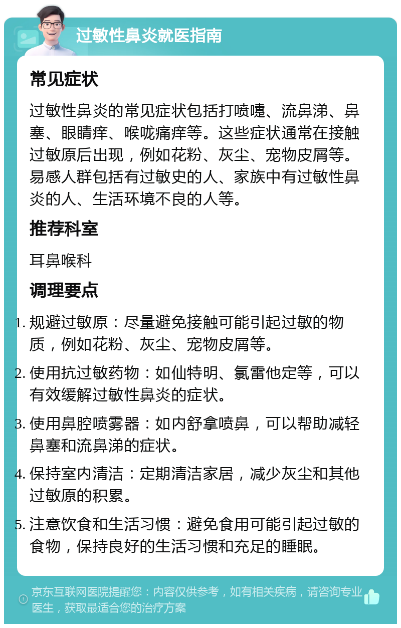 过敏性鼻炎就医指南 常见症状 过敏性鼻炎的常见症状包括打喷嚏、流鼻涕、鼻塞、眼睛痒、喉咙痛痒等。这些症状通常在接触过敏原后出现，例如花粉、灰尘、宠物皮屑等。易感人群包括有过敏史的人、家族中有过敏性鼻炎的人、生活环境不良的人等。 推荐科室 耳鼻喉科 调理要点 规避过敏原：尽量避免接触可能引起过敏的物质，例如花粉、灰尘、宠物皮屑等。 使用抗过敏药物：如仙特明、氯雷他定等，可以有效缓解过敏性鼻炎的症状。 使用鼻腔喷雾器：如内舒拿喷鼻，可以帮助减轻鼻塞和流鼻涕的症状。 保持室内清洁：定期清洁家居，减少灰尘和其他过敏原的积累。 注意饮食和生活习惯：避免食用可能引起过敏的食物，保持良好的生活习惯和充足的睡眠。