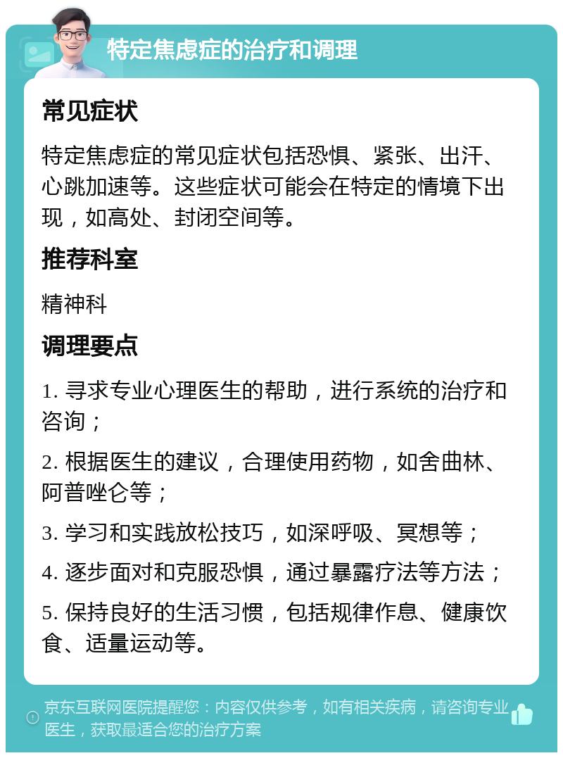 特定焦虑症的治疗和调理 常见症状 特定焦虑症的常见症状包括恐惧、紧张、出汗、心跳加速等。这些症状可能会在特定的情境下出现，如高处、封闭空间等。 推荐科室 精神科 调理要点 1. 寻求专业心理医生的帮助，进行系统的治疗和咨询； 2. 根据医生的建议，合理使用药物，如舍曲林、阿普唑仑等； 3. 学习和实践放松技巧，如深呼吸、冥想等； 4. 逐步面对和克服恐惧，通过暴露疗法等方法； 5. 保持良好的生活习惯，包括规律作息、健康饮食、适量运动等。