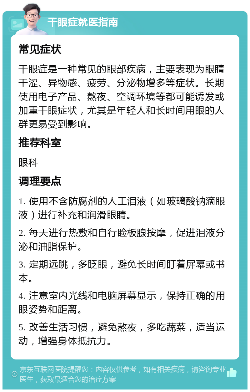 干眼症就医指南 常见症状 干眼症是一种常见的眼部疾病，主要表现为眼睛干涩、异物感、疲劳、分泌物增多等症状。长期使用电子产品、熬夜、空调环境等都可能诱发或加重干眼症状，尤其是年轻人和长时间用眼的人群更易受到影响。 推荐科室 眼科 调理要点 1. 使用不含防腐剂的人工泪液（如玻璃酸钠滴眼液）进行补充和润滑眼睛。 2. 每天进行热敷和自行睑板腺按摩，促进泪液分泌和油脂保护。 3. 定期远眺，多眨眼，避免长时间盯着屏幕或书本。 4. 注意室内光线和电脑屏幕显示，保持正确的用眼姿势和距离。 5. 改善生活习惯，避免熬夜，多吃蔬菜，适当运动，增强身体抵抗力。