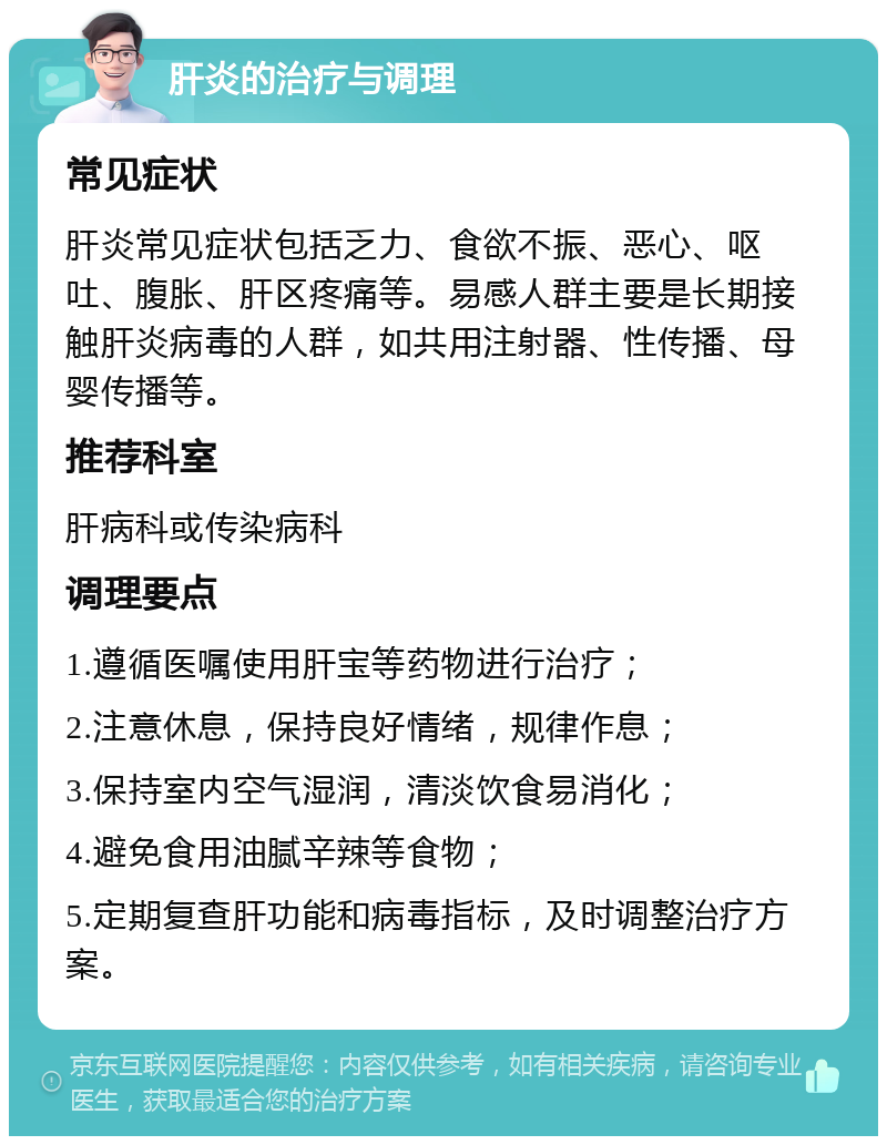 肝炎的治疗与调理 常见症状 肝炎常见症状包括乏力、食欲不振、恶心、呕吐、腹胀、肝区疼痛等。易感人群主要是长期接触肝炎病毒的人群，如共用注射器、性传播、母婴传播等。 推荐科室 肝病科或传染病科 调理要点 1.遵循医嘱使用肝宝等药物进行治疗； 2.注意休息，保持良好情绪，规律作息； 3.保持室内空气湿润，清淡饮食易消化； 4.避免食用油腻辛辣等食物； 5.定期复查肝功能和病毒指标，及时调整治疗方案。