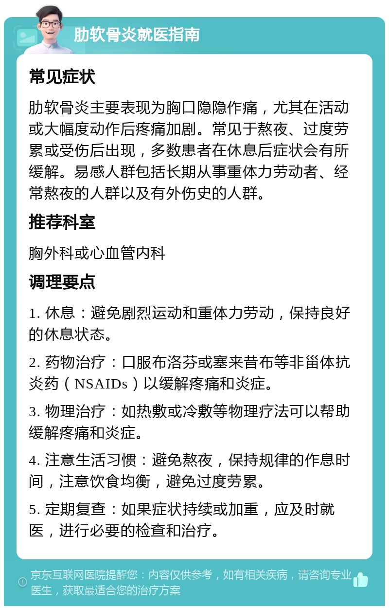 肋软骨炎就医指南 常见症状 肋软骨炎主要表现为胸口隐隐作痛，尤其在活动或大幅度动作后疼痛加剧。常见于熬夜、过度劳累或受伤后出现，多数患者在休息后症状会有所缓解。易感人群包括长期从事重体力劳动者、经常熬夜的人群以及有外伤史的人群。 推荐科室 胸外科或心血管内科 调理要点 1. 休息：避免剧烈运动和重体力劳动，保持良好的休息状态。 2. 药物治疗：口服布洛芬或塞来昔布等非甾体抗炎药（NSAIDs）以缓解疼痛和炎症。 3. 物理治疗：如热敷或冷敷等物理疗法可以帮助缓解疼痛和炎症。 4. 注意生活习惯：避免熬夜，保持规律的作息时间，注意饮食均衡，避免过度劳累。 5. 定期复查：如果症状持续或加重，应及时就医，进行必要的检查和治疗。