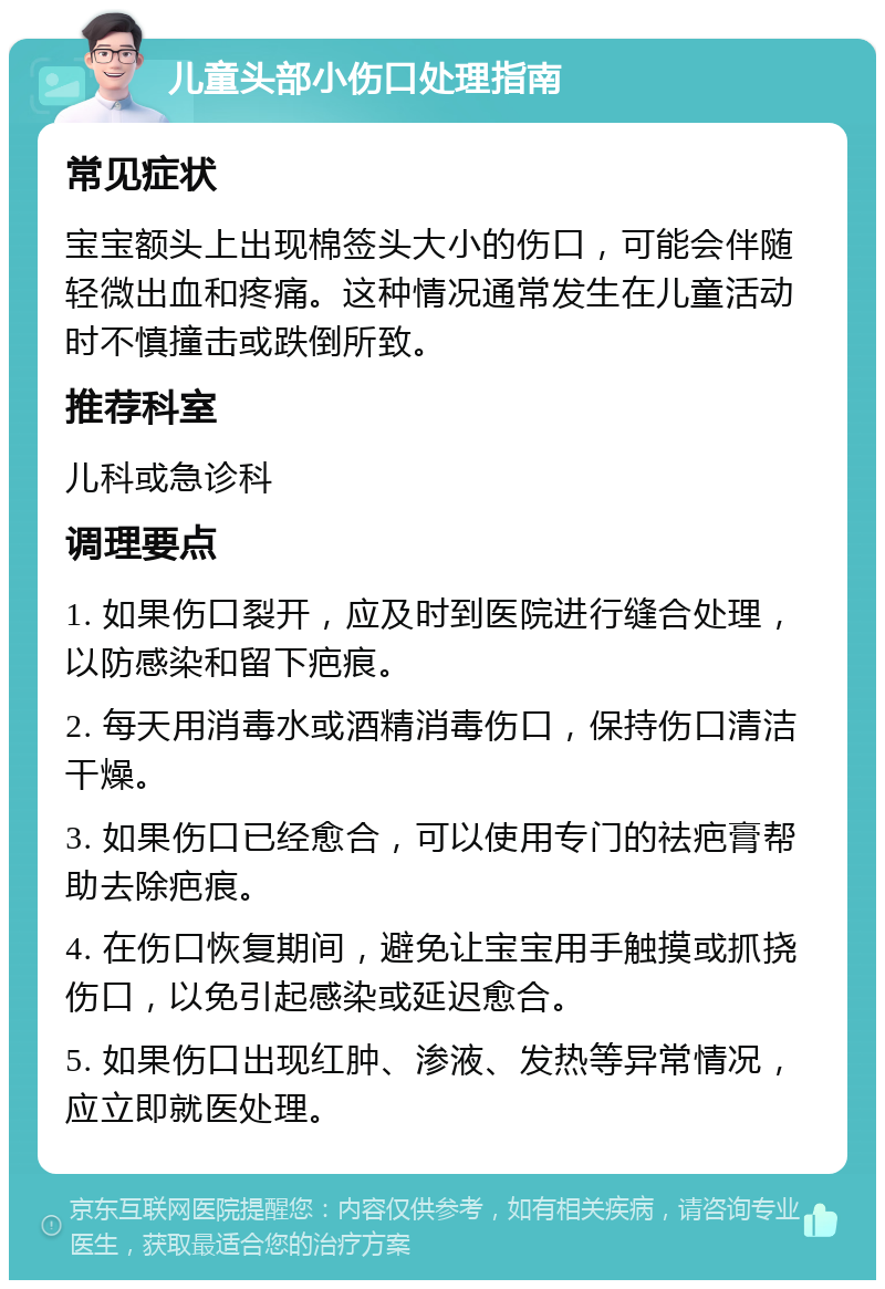 儿童头部小伤口处理指南 常见症状 宝宝额头上出现棉签头大小的伤口，可能会伴随轻微出血和疼痛。这种情况通常发生在儿童活动时不慎撞击或跌倒所致。 推荐科室 儿科或急诊科 调理要点 1. 如果伤口裂开，应及时到医院进行缝合处理，以防感染和留下疤痕。 2. 每天用消毒水或酒精消毒伤口，保持伤口清洁干燥。 3. 如果伤口已经愈合，可以使用专门的祛疤膏帮助去除疤痕。 4. 在伤口恢复期间，避免让宝宝用手触摸或抓挠伤口，以免引起感染或延迟愈合。 5. 如果伤口出现红肿、渗液、发热等异常情况，应立即就医处理。