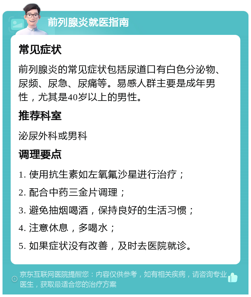 前列腺炎就医指南 常见症状 前列腺炎的常见症状包括尿道口有白色分泌物、尿频、尿急、尿痛等。易感人群主要是成年男性，尤其是40岁以上的男性。 推荐科室 泌尿外科或男科 调理要点 1. 使用抗生素如左氧氟沙星进行治疗； 2. 配合中药三金片调理； 3. 避免抽烟喝酒，保持良好的生活习惯； 4. 注意休息，多喝水； 5. 如果症状没有改善，及时去医院就诊。