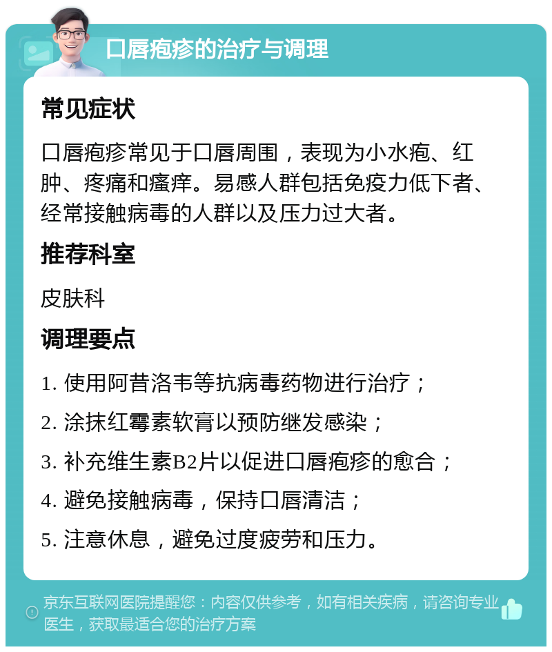 口唇疱疹的治疗与调理 常见症状 口唇疱疹常见于口唇周围，表现为小水疱、红肿、疼痛和瘙痒。易感人群包括免疫力低下者、经常接触病毒的人群以及压力过大者。 推荐科室 皮肤科 调理要点 1. 使用阿昔洛韦等抗病毒药物进行治疗； 2. 涂抹红霉素软膏以预防继发感染； 3. 补充维生素B2片以促进口唇疱疹的愈合； 4. 避免接触病毒，保持口唇清洁； 5. 注意休息，避免过度疲劳和压力。