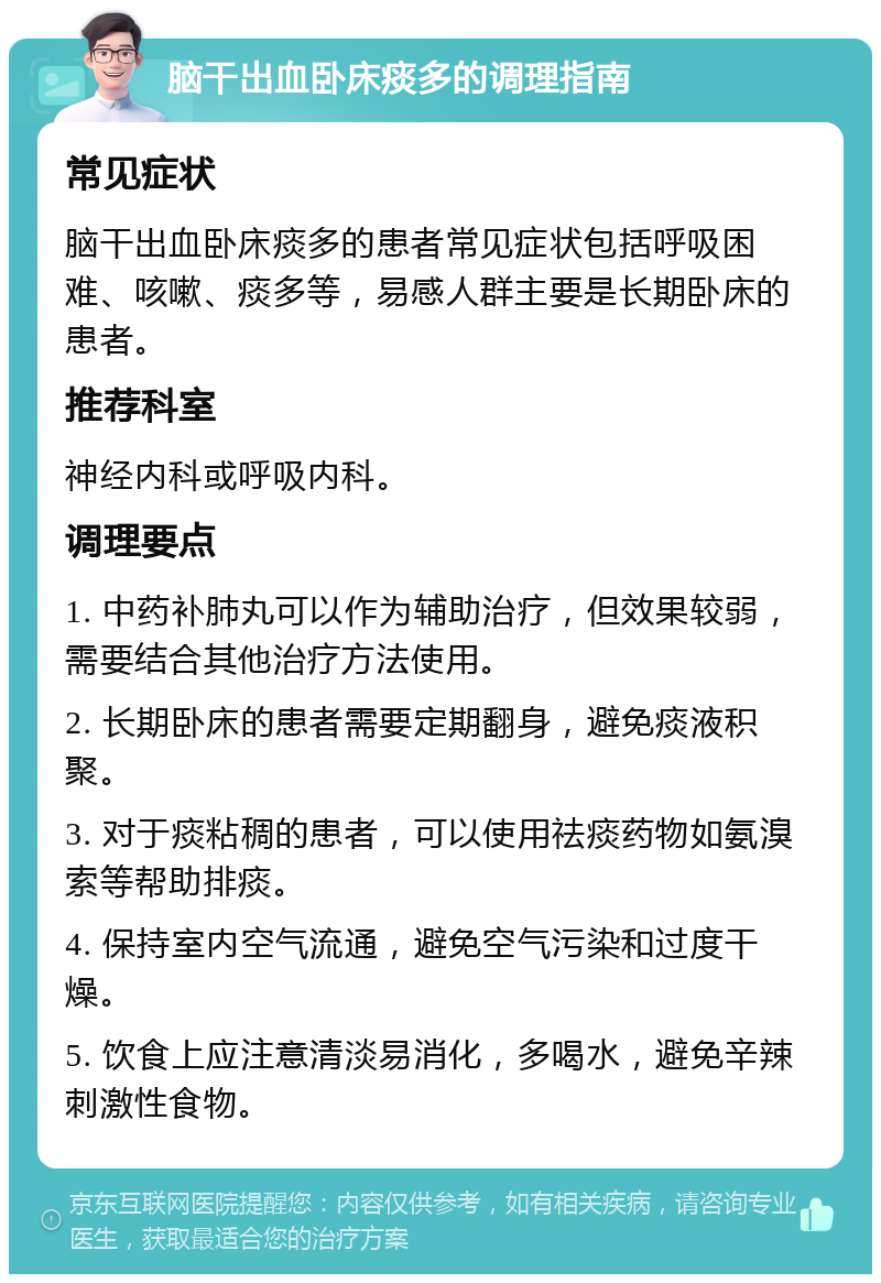 脑干出血卧床痰多的调理指南 常见症状 脑干出血卧床痰多的患者常见症状包括呼吸困难、咳嗽、痰多等，易感人群主要是长期卧床的患者。 推荐科室 神经内科或呼吸内科。 调理要点 1. 中药补肺丸可以作为辅助治疗，但效果较弱，需要结合其他治疗方法使用。 2. 长期卧床的患者需要定期翻身，避免痰液积聚。 3. 对于痰粘稠的患者，可以使用祛痰药物如氨溴索等帮助排痰。 4. 保持室内空气流通，避免空气污染和过度干燥。 5. 饮食上应注意清淡易消化，多喝水，避免辛辣刺激性食物。