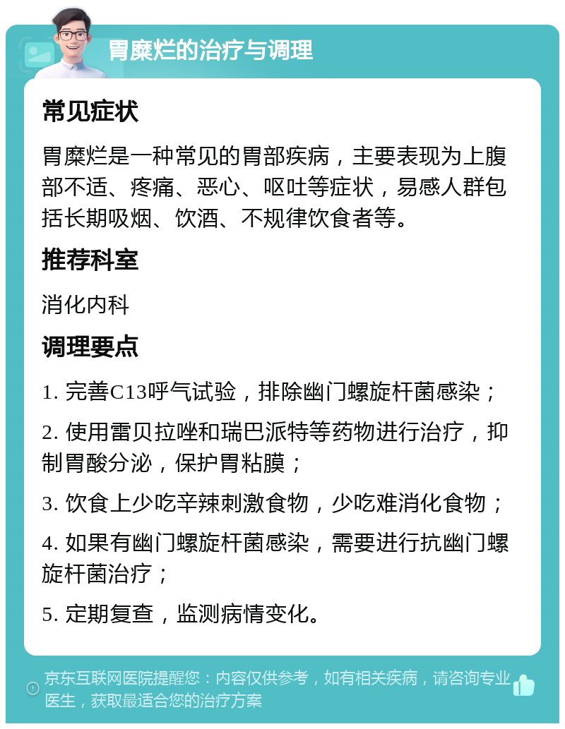 胃糜烂的治疗与调理 常见症状 胃糜烂是一种常见的胃部疾病，主要表现为上腹部不适、疼痛、恶心、呕吐等症状，易感人群包括长期吸烟、饮酒、不规律饮食者等。 推荐科室 消化内科 调理要点 1. 完善C13呼气试验，排除幽门螺旋杆菌感染； 2. 使用雷贝拉唑和瑞巴派特等药物进行治疗，抑制胃酸分泌，保护胃粘膜； 3. 饮食上少吃辛辣刺激食物，少吃难消化食物； 4. 如果有幽门螺旋杆菌感染，需要进行抗幽门螺旋杆菌治疗； 5. 定期复查，监测病情变化。