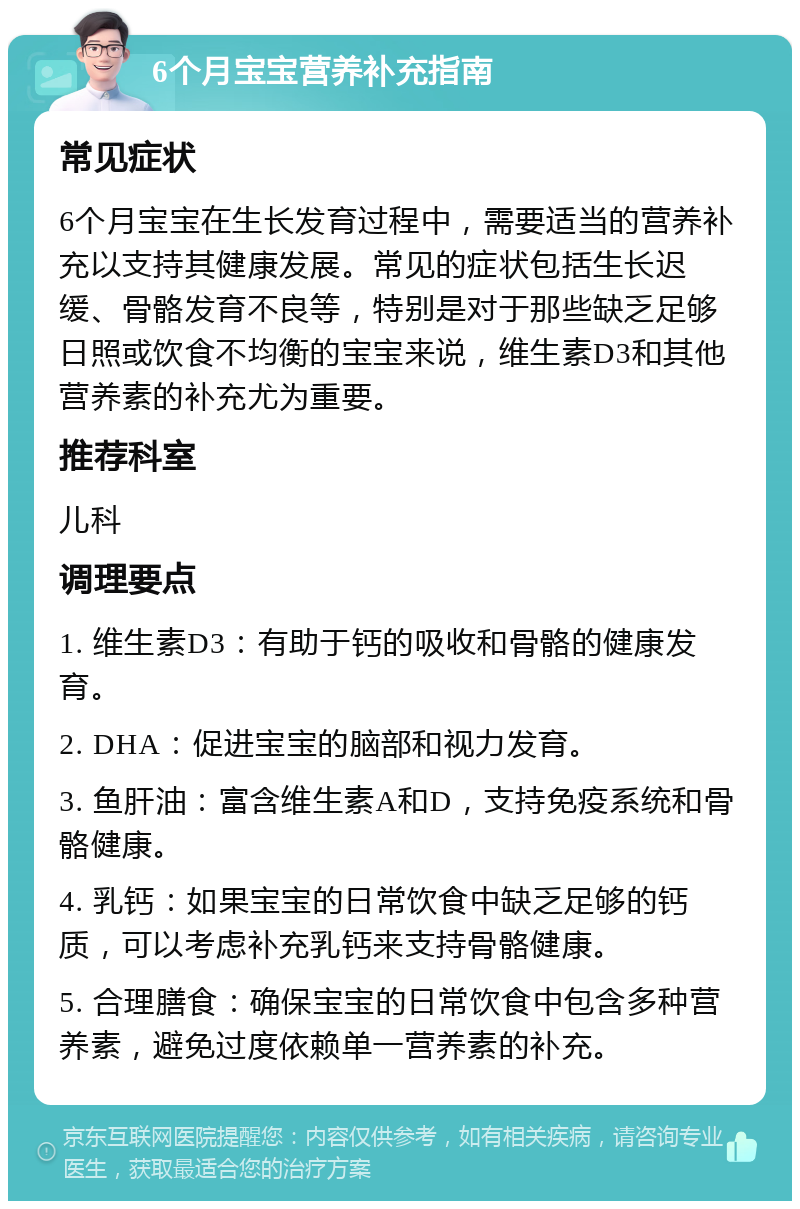 6个月宝宝营养补充指南 常见症状 6个月宝宝在生长发育过程中，需要适当的营养补充以支持其健康发展。常见的症状包括生长迟缓、骨骼发育不良等，特别是对于那些缺乏足够日照或饮食不均衡的宝宝来说，维生素D3和其他营养素的补充尤为重要。 推荐科室 儿科 调理要点 1. 维生素D3：有助于钙的吸收和骨骼的健康发育。 2. DHA：促进宝宝的脑部和视力发育。 3. 鱼肝油：富含维生素A和D，支持免疫系统和骨骼健康。 4. 乳钙：如果宝宝的日常饮食中缺乏足够的钙质，可以考虑补充乳钙来支持骨骼健康。 5. 合理膳食：确保宝宝的日常饮食中包含多种营养素，避免过度依赖单一营养素的补充。