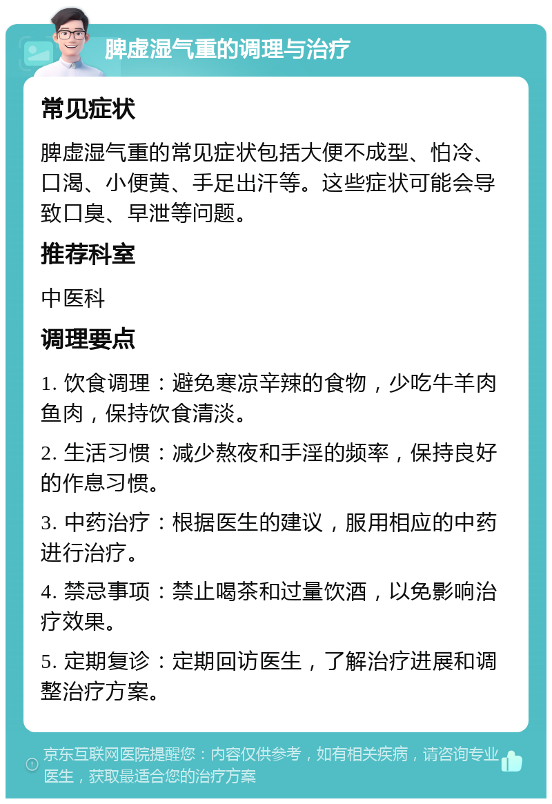 脾虚湿气重的调理与治疗 常见症状 脾虚湿气重的常见症状包括大便不成型、怕冷、口渴、小便黄、手足出汗等。这些症状可能会导致口臭、早泄等问题。 推荐科室 中医科 调理要点 1. 饮食调理：避免寒凉辛辣的食物，少吃牛羊肉鱼肉，保持饮食清淡。 2. 生活习惯：减少熬夜和手淫的频率，保持良好的作息习惯。 3. 中药治疗：根据医生的建议，服用相应的中药进行治疗。 4. 禁忌事项：禁止喝茶和过量饮酒，以免影响治疗效果。 5. 定期复诊：定期回访医生，了解治疗进展和调整治疗方案。