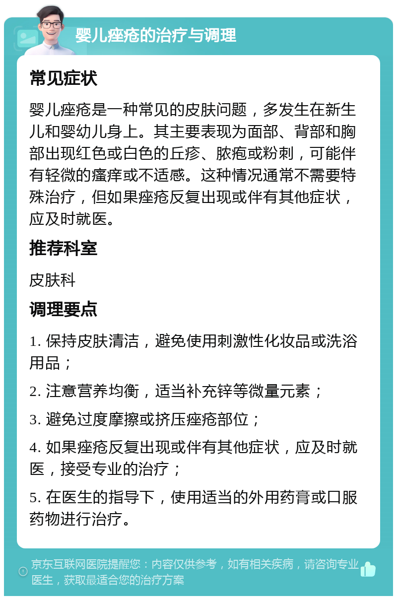 婴儿痤疮的治疗与调理 常见症状 婴儿痤疮是一种常见的皮肤问题，多发生在新生儿和婴幼儿身上。其主要表现为面部、背部和胸部出现红色或白色的丘疹、脓疱或粉刺，可能伴有轻微的瘙痒或不适感。这种情况通常不需要特殊治疗，但如果痤疮反复出现或伴有其他症状，应及时就医。 推荐科室 皮肤科 调理要点 1. 保持皮肤清洁，避免使用刺激性化妆品或洗浴用品； 2. 注意营养均衡，适当补充锌等微量元素； 3. 避免过度摩擦或挤压痤疮部位； 4. 如果痤疮反复出现或伴有其他症状，应及时就医，接受专业的治疗； 5. 在医生的指导下，使用适当的外用药膏或口服药物进行治疗。