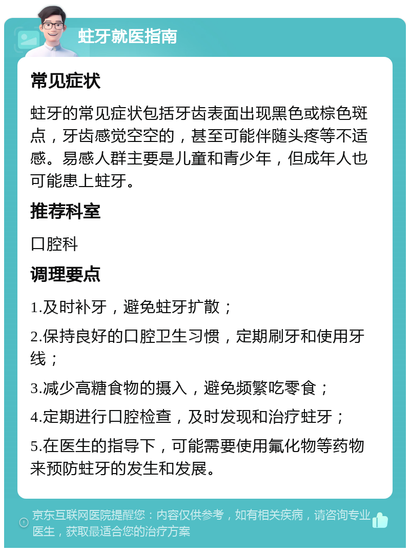 蛀牙就医指南 常见症状 蛀牙的常见症状包括牙齿表面出现黑色或棕色斑点，牙齿感觉空空的，甚至可能伴随头疼等不适感。易感人群主要是儿童和青少年，但成年人也可能患上蛀牙。 推荐科室 口腔科 调理要点 1.及时补牙，避免蛀牙扩散； 2.保持良好的口腔卫生习惯，定期刷牙和使用牙线； 3.减少高糖食物的摄入，避免频繁吃零食； 4.定期进行口腔检查，及时发现和治疗蛀牙； 5.在医生的指导下，可能需要使用氟化物等药物来预防蛀牙的发生和发展。