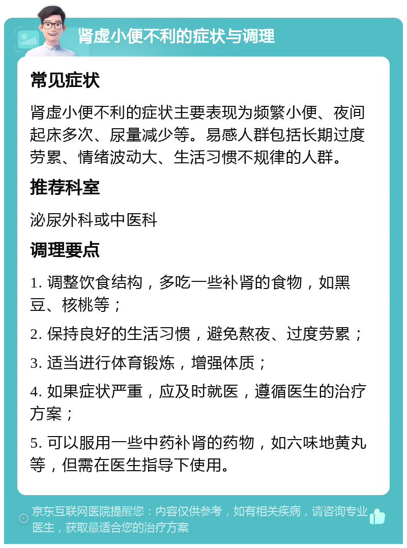 肾虚小便不利的症状与调理 常见症状 肾虚小便不利的症状主要表现为频繁小便、夜间起床多次、尿量减少等。易感人群包括长期过度劳累、情绪波动大、生活习惯不规律的人群。 推荐科室 泌尿外科或中医科 调理要点 1. 调整饮食结构，多吃一些补肾的食物，如黑豆、核桃等； 2. 保持良好的生活习惯，避免熬夜、过度劳累； 3. 适当进行体育锻炼，增强体质； 4. 如果症状严重，应及时就医，遵循医生的治疗方案； 5. 可以服用一些中药补肾的药物，如六味地黄丸等，但需在医生指导下使用。