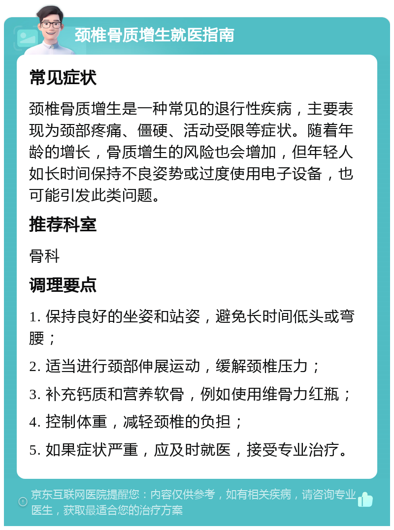 颈椎骨质增生就医指南 常见症状 颈椎骨质增生是一种常见的退行性疾病，主要表现为颈部疼痛、僵硬、活动受限等症状。随着年龄的增长，骨质增生的风险也会增加，但年轻人如长时间保持不良姿势或过度使用电子设备，也可能引发此类问题。 推荐科室 骨科 调理要点 1. 保持良好的坐姿和站姿，避免长时间低头或弯腰； 2. 适当进行颈部伸展运动，缓解颈椎压力； 3. 补充钙质和营养软骨，例如使用维骨力红瓶； 4. 控制体重，减轻颈椎的负担； 5. 如果症状严重，应及时就医，接受专业治疗。