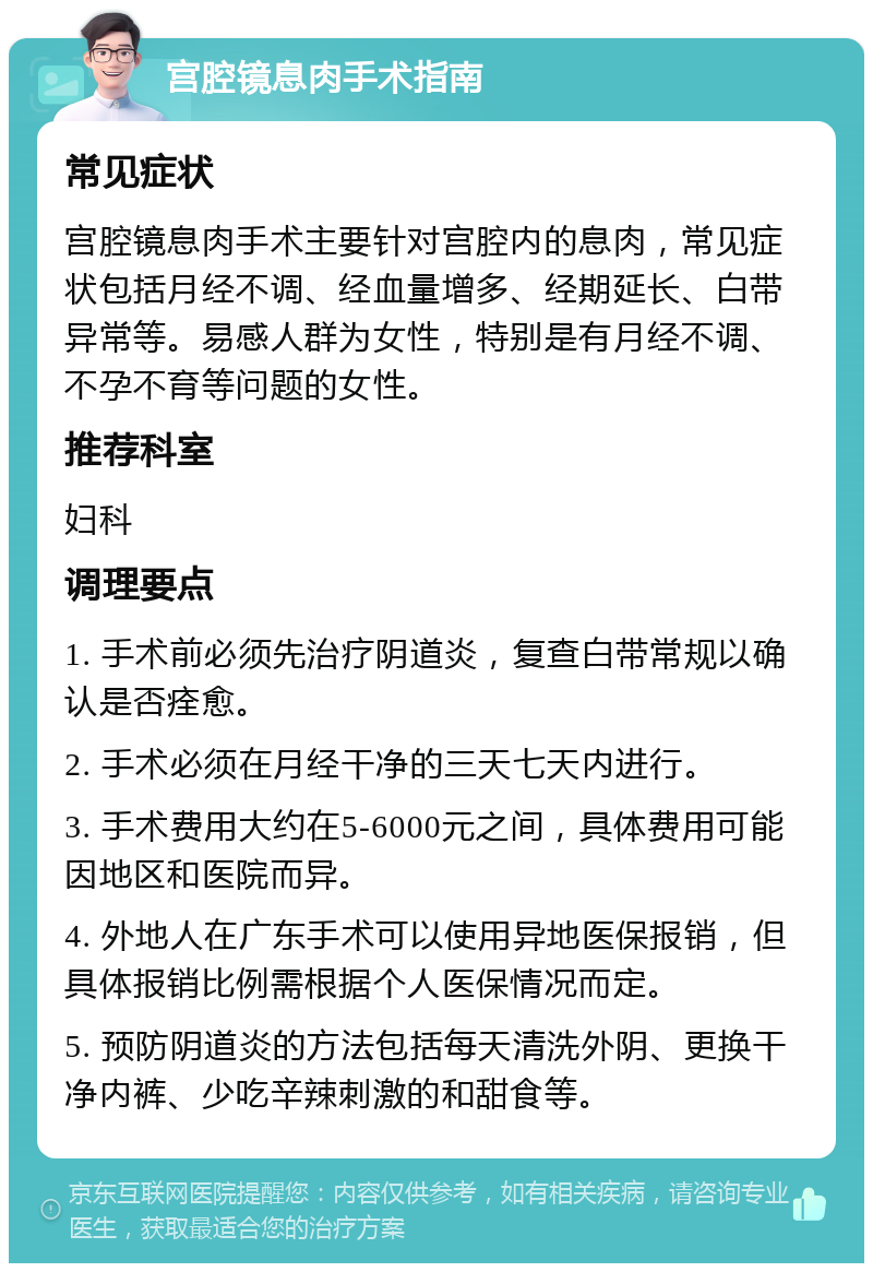 宫腔镜息肉手术指南 常见症状 宫腔镜息肉手术主要针对宫腔内的息肉，常见症状包括月经不调、经血量增多、经期延长、白带异常等。易感人群为女性，特别是有月经不调、不孕不育等问题的女性。 推荐科室 妇科 调理要点 1. 手术前必须先治疗阴道炎，复查白带常规以确认是否痊愈。 2. 手术必须在月经干净的三天七天内进行。 3. 手术费用大约在5-6000元之间，具体费用可能因地区和医院而异。 4. 外地人在广东手术可以使用异地医保报销，但具体报销比例需根据个人医保情况而定。 5. 预防阴道炎的方法包括每天清洗外阴、更换干净内裤、少吃辛辣刺激的和甜食等。