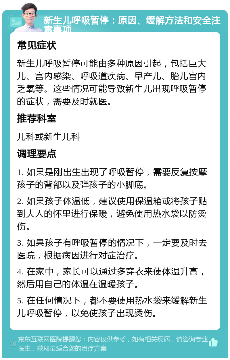 新生儿呼吸暂停：原因、缓解方法和安全注意事项 常见症状 新生儿呼吸暂停可能由多种原因引起，包括巨大儿、宫内感染、呼吸道疾病、早产儿、胎儿宫内乏氧等。这些情况可能导致新生儿出现呼吸暂停的症状，需要及时就医。 推荐科室 儿科或新生儿科 调理要点 1. 如果是刚出生出现了呼吸暂停，需要反复按摩孩子的背部以及弹孩子的小脚底。 2. 如果孩子体温低，建议使用保温箱或将孩子贴到大人的怀里进行保暖，避免使用热水袋以防烫伤。 3. 如果孩子有呼吸暂停的情况下，一定要及时去医院，根据病因进行对症治疗。 4. 在家中，家长可以通过多穿衣来使体温升高，然后用自己的体温在温暖孩子。 5. 在任何情况下，都不要使用热水袋来缓解新生儿呼吸暂停，以免使孩子出现烫伤。