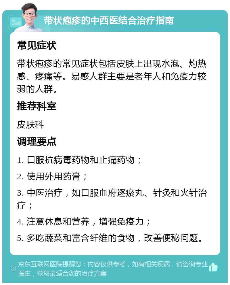 带状疱疹的中西医结合治疗指南 常见症状 带状疱疹的常见症状包括皮肤上出现水泡、灼热感、疼痛等。易感人群主要是老年人和免疫力较弱的人群。 推荐科室 皮肤科 调理要点 1. 口服抗病毒药物和止痛药物； 2. 使用外用药膏； 3. 中医治疗，如口服血府逐瘀丸、针灸和火针治疗； 4. 注意休息和营养，增强免疫力； 5. 多吃蔬菜和富含纤维的食物，改善便秘问题。