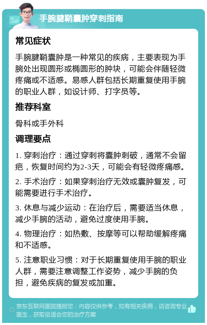 手腕腱鞘囊肿穿刺指南 常见症状 手腕腱鞘囊肿是一种常见的疾病，主要表现为手腕处出现圆形或椭圆形的肿块，可能会伴随轻微疼痛或不适感。易感人群包括长期重复使用手腕的职业人群，如设计师、打字员等。 推荐科室 骨科或手外科 调理要点 1. 穿刺治疗：通过穿刺将囊肿刺破，通常不会留疤，恢复时间约为2-3天，可能会有轻微疼痛感。 2. 手术治疗：如果穿刺治疗无效或囊肿复发，可能需要进行手术治疗。 3. 休息与减少运动：在治疗后，需要适当休息，减少手腕的活动，避免过度使用手腕。 4. 物理治疗：如热敷、按摩等可以帮助缓解疼痛和不适感。 5. 注意职业习惯：对于长期重复使用手腕的职业人群，需要注意调整工作姿势，减少手腕的负担，避免疾病的复发或加重。