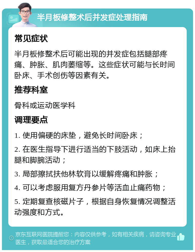 半月板修整术后并发症处理指南 常见症状 半月板修整术后可能出现的并发症包括腿部疼痛、肿胀、肌肉萎缩等。这些症状可能与长时间卧床、手术创伤等因素有关。 推荐科室 骨科或运动医学科 调理要点 1. 使用偏硬的床垫，避免长时间卧床； 2. 在医生指导下进行适当的下肢活动，如床上抬腿和脚腕活动； 3. 局部擦拭扶他林软膏以缓解疼痛和肿胀； 4. 可以考虑服用复方丹参片等活血止痛药物； 5. 定期复查核磁片子，根据自身恢复情况调整活动强度和方式。