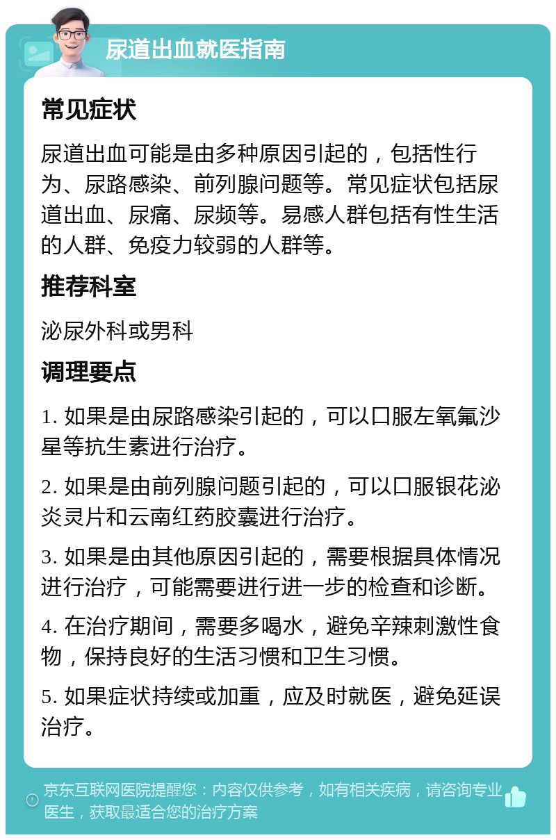 尿道出血就医指南 常见症状 尿道出血可能是由多种原因引起的，包括性行为、尿路感染、前列腺问题等。常见症状包括尿道出血、尿痛、尿频等。易感人群包括有性生活的人群、免疫力较弱的人群等。 推荐科室 泌尿外科或男科 调理要点 1. 如果是由尿路感染引起的，可以口服左氧氟沙星等抗生素进行治疗。 2. 如果是由前列腺问题引起的，可以口服银花泌炎灵片和云南红药胶囊进行治疗。 3. 如果是由其他原因引起的，需要根据具体情况进行治疗，可能需要进行进一步的检查和诊断。 4. 在治疗期间，需要多喝水，避免辛辣刺激性食物，保持良好的生活习惯和卫生习惯。 5. 如果症状持续或加重，应及时就医，避免延误治疗。