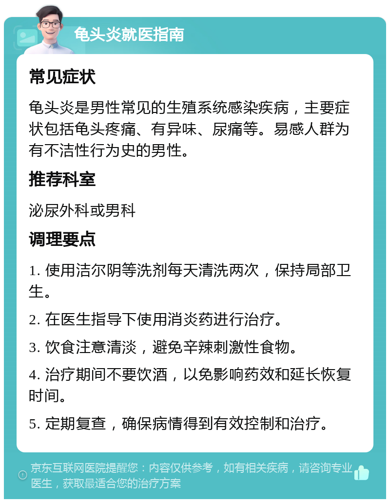 龟头炎就医指南 常见症状 龟头炎是男性常见的生殖系统感染疾病，主要症状包括龟头疼痛、有异味、尿痛等。易感人群为有不洁性行为史的男性。 推荐科室 泌尿外科或男科 调理要点 1. 使用洁尔阴等洗剂每天清洗两次，保持局部卫生。 2. 在医生指导下使用消炎药进行治疗。 3. 饮食注意清淡，避免辛辣刺激性食物。 4. 治疗期间不要饮酒，以免影响药效和延长恢复时间。 5. 定期复查，确保病情得到有效控制和治疗。