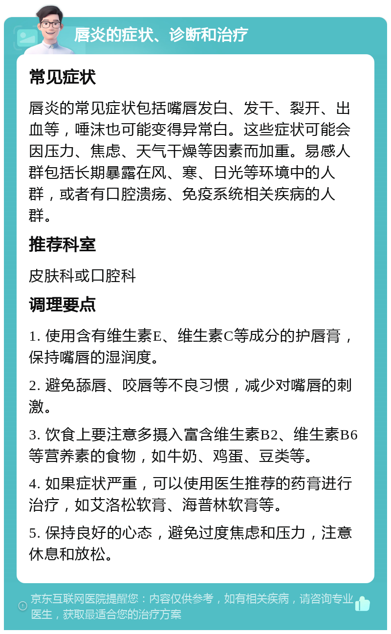 唇炎的症状、诊断和治疗 常见症状 唇炎的常见症状包括嘴唇发白、发干、裂开、出血等，唾沫也可能变得异常白。这些症状可能会因压力、焦虑、天气干燥等因素而加重。易感人群包括长期暴露在风、寒、日光等环境中的人群，或者有口腔溃疡、免疫系统相关疾病的人群。 推荐科室 皮肤科或口腔科 调理要点 1. 使用含有维生素E、维生素C等成分的护唇膏，保持嘴唇的湿润度。 2. 避免舔唇、咬唇等不良习惯，减少对嘴唇的刺激。 3. 饮食上要注意多摄入富含维生素B2、维生素B6等营养素的食物，如牛奶、鸡蛋、豆类等。 4. 如果症状严重，可以使用医生推荐的药膏进行治疗，如艾洛松软膏、海普林软膏等。 5. 保持良好的心态，避免过度焦虑和压力，注意休息和放松。