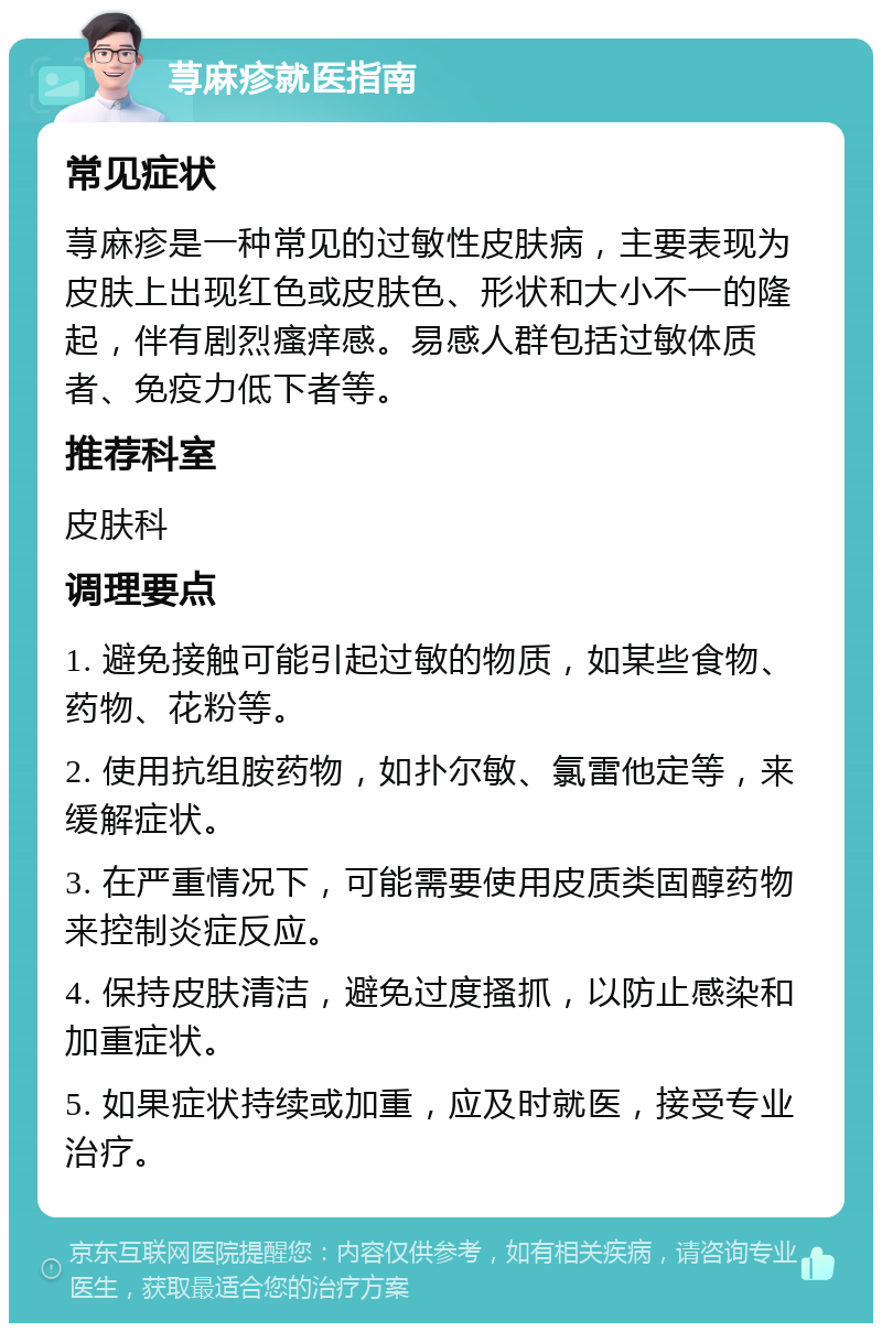 荨麻疹就医指南 常见症状 荨麻疹是一种常见的过敏性皮肤病，主要表现为皮肤上出现红色或皮肤色、形状和大小不一的隆起，伴有剧烈瘙痒感。易感人群包括过敏体质者、免疫力低下者等。 推荐科室 皮肤科 调理要点 1. 避免接触可能引起过敏的物质，如某些食物、药物、花粉等。 2. 使用抗组胺药物，如扑尔敏、氯雷他定等，来缓解症状。 3. 在严重情况下，可能需要使用皮质类固醇药物来控制炎症反应。 4. 保持皮肤清洁，避免过度搔抓，以防止感染和加重症状。 5. 如果症状持续或加重，应及时就医，接受专业治疗。