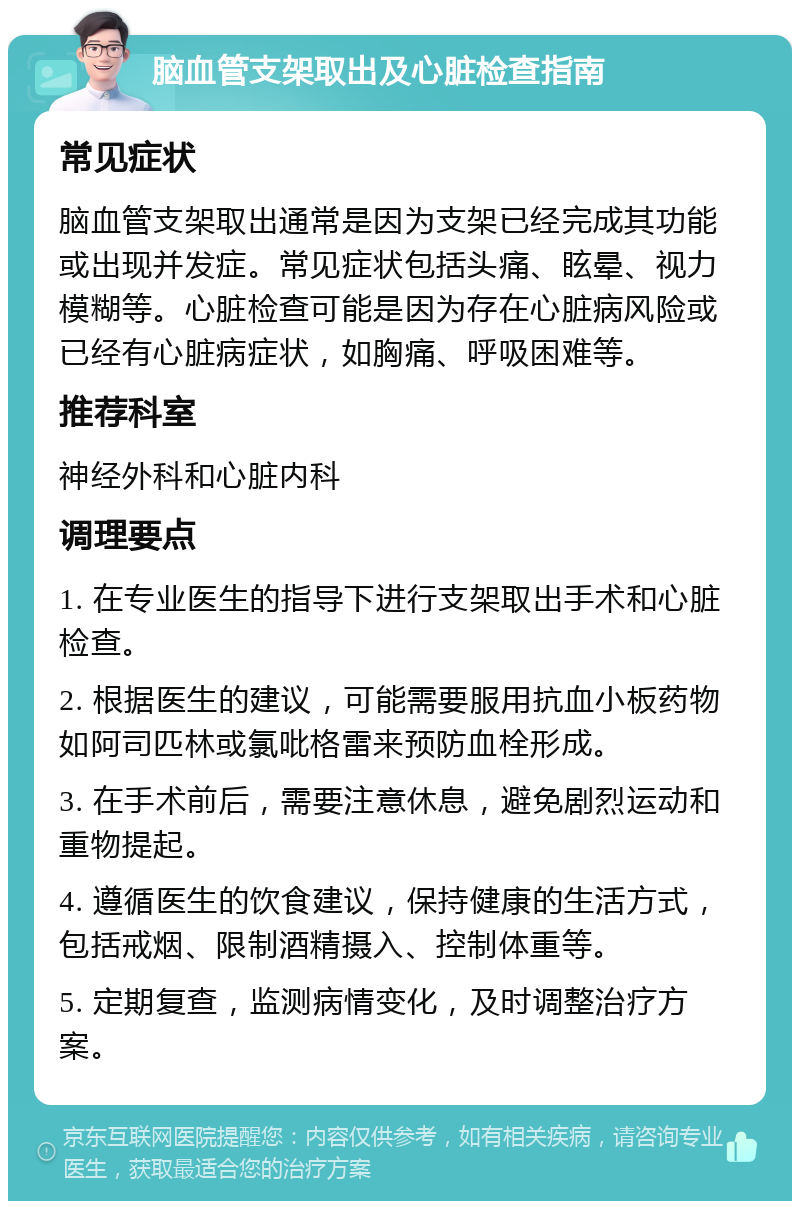 脑血管支架取出及心脏检查指南 常见症状 脑血管支架取出通常是因为支架已经完成其功能或出现并发症。常见症状包括头痛、眩晕、视力模糊等。心脏检查可能是因为存在心脏病风险或已经有心脏病症状，如胸痛、呼吸困难等。 推荐科室 神经外科和心脏内科 调理要点 1. 在专业医生的指导下进行支架取出手术和心脏检查。 2. 根据医生的建议，可能需要服用抗血小板药物如阿司匹林或氯吡格雷来预防血栓形成。 3. 在手术前后，需要注意休息，避免剧烈运动和重物提起。 4. 遵循医生的饮食建议，保持健康的生活方式，包括戒烟、限制酒精摄入、控制体重等。 5. 定期复查，监测病情变化，及时调整治疗方案。