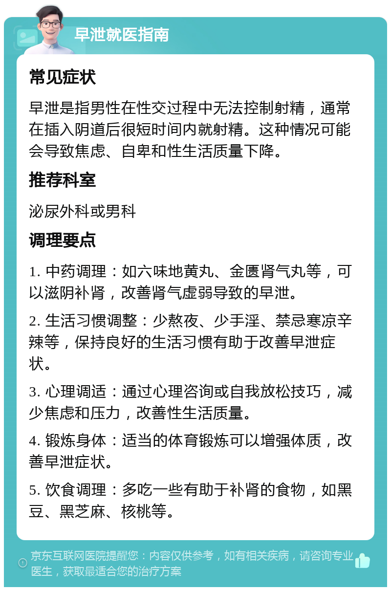 早泄就医指南 常见症状 早泄是指男性在性交过程中无法控制射精，通常在插入阴道后很短时间内就射精。这种情况可能会导致焦虑、自卑和性生活质量下降。 推荐科室 泌尿外科或男科 调理要点 1. 中药调理：如六味地黄丸、金匮肾气丸等，可以滋阴补肾，改善肾气虚弱导致的早泄。 2. 生活习惯调整：少熬夜、少手淫、禁忌寒凉辛辣等，保持良好的生活习惯有助于改善早泄症状。 3. 心理调适：通过心理咨询或自我放松技巧，减少焦虑和压力，改善性生活质量。 4. 锻炼身体：适当的体育锻炼可以增强体质，改善早泄症状。 5. 饮食调理：多吃一些有助于补肾的食物，如黑豆、黑芝麻、核桃等。