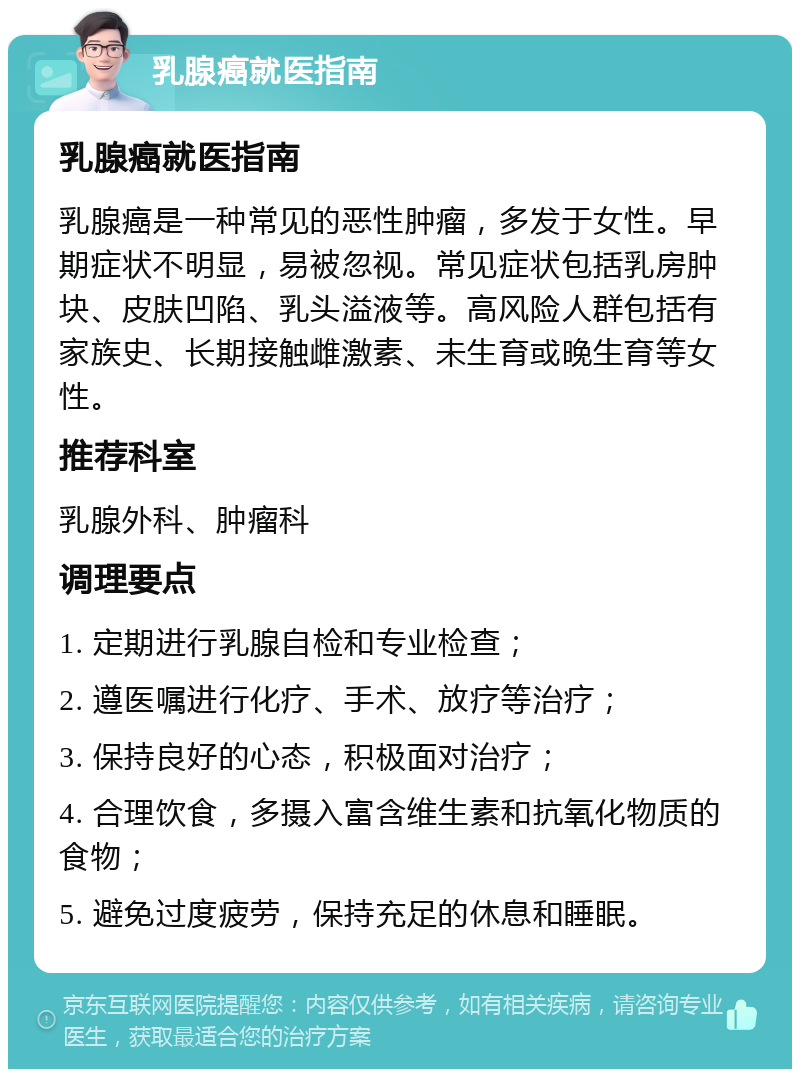 乳腺癌就医指南 乳腺癌就医指南 乳腺癌是一种常见的恶性肿瘤，多发于女性。早期症状不明显，易被忽视。常见症状包括乳房肿块、皮肤凹陷、乳头溢液等。高风险人群包括有家族史、长期接触雌激素、未生育或晚生育等女性。 推荐科室 乳腺外科、肿瘤科 调理要点 1. 定期进行乳腺自检和专业检查； 2. 遵医嘱进行化疗、手术、放疗等治疗； 3. 保持良好的心态，积极面对治疗； 4. 合理饮食，多摄入富含维生素和抗氧化物质的食物； 5. 避免过度疲劳，保持充足的休息和睡眠。