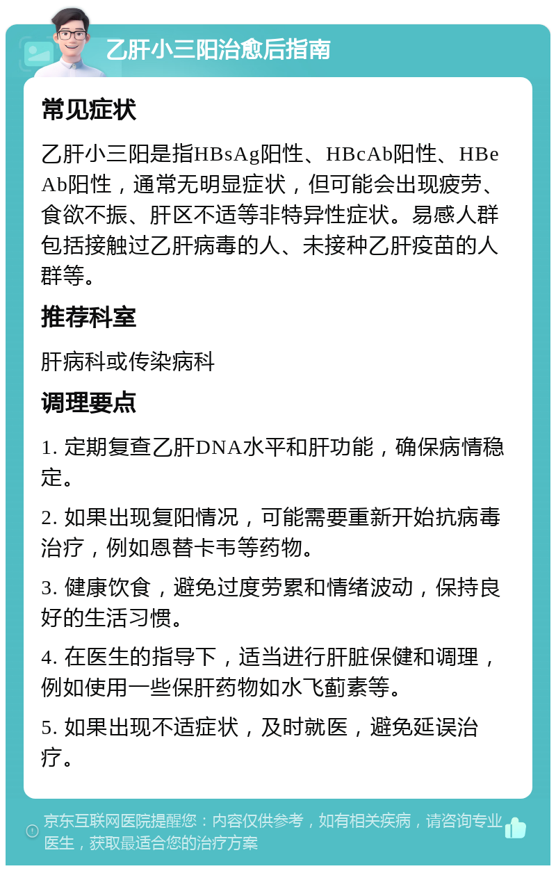 乙肝小三阳治愈后指南 常见症状 乙肝小三阳是指HBsAg阳性、HBcAb阳性、HBeAb阳性，通常无明显症状，但可能会出现疲劳、食欲不振、肝区不适等非特异性症状。易感人群包括接触过乙肝病毒的人、未接种乙肝疫苗的人群等。 推荐科室 肝病科或传染病科 调理要点 1. 定期复查乙肝DNA水平和肝功能，确保病情稳定。 2. 如果出现复阳情况，可能需要重新开始抗病毒治疗，例如恩替卡韦等药物。 3. 健康饮食，避免过度劳累和情绪波动，保持良好的生活习惯。 4. 在医生的指导下，适当进行肝脏保健和调理，例如使用一些保肝药物如水飞蓟素等。 5. 如果出现不适症状，及时就医，避免延误治疗。