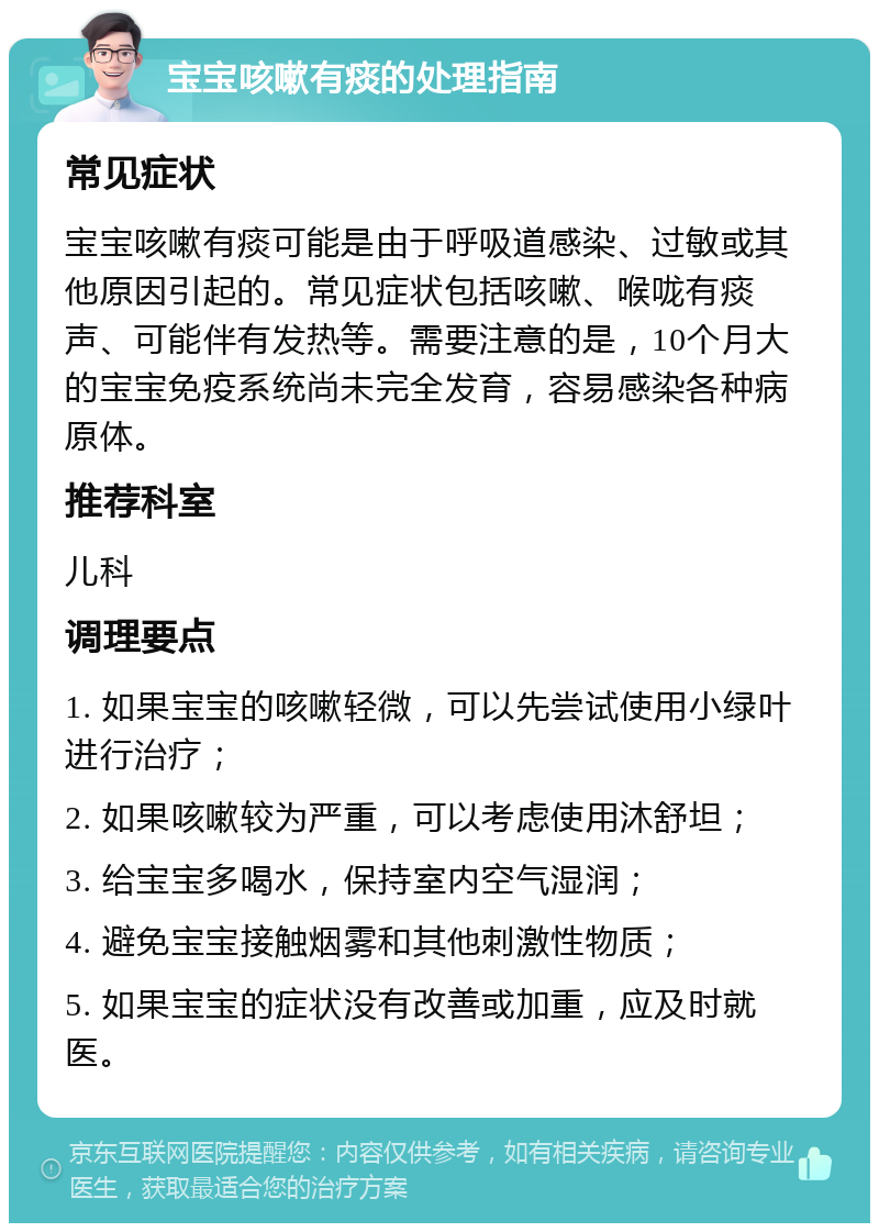 宝宝咳嗽有痰的处理指南 常见症状 宝宝咳嗽有痰可能是由于呼吸道感染、过敏或其他原因引起的。常见症状包括咳嗽、喉咙有痰声、可能伴有发热等。需要注意的是，10个月大的宝宝免疫系统尚未完全发育，容易感染各种病原体。 推荐科室 儿科 调理要点 1. 如果宝宝的咳嗽轻微，可以先尝试使用小绿叶进行治疗； 2. 如果咳嗽较为严重，可以考虑使用沐舒坦； 3. 给宝宝多喝水，保持室内空气湿润； 4. 避免宝宝接触烟雾和其他刺激性物质； 5. 如果宝宝的症状没有改善或加重，应及时就医。