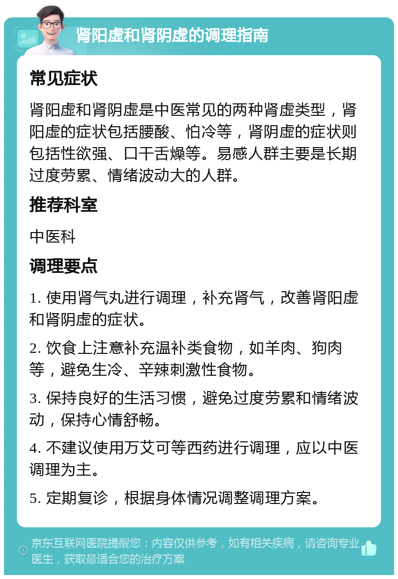 肾阳虚和肾阴虚的调理指南 常见症状 肾阳虚和肾阴虚是中医常见的两种肾虚类型，肾阳虚的症状包括腰酸、怕冷等，肾阴虚的症状则包括性欲强、口干舌燥等。易感人群主要是长期过度劳累、情绪波动大的人群。 推荐科室 中医科 调理要点 1. 使用肾气丸进行调理，补充肾气，改善肾阳虚和肾阴虚的症状。 2. 饮食上注意补充温补类食物，如羊肉、狗肉等，避免生冷、辛辣刺激性食物。 3. 保持良好的生活习惯，避免过度劳累和情绪波动，保持心情舒畅。 4. 不建议使用万艾可等西药进行调理，应以中医调理为主。 5. 定期复诊，根据身体情况调整调理方案。