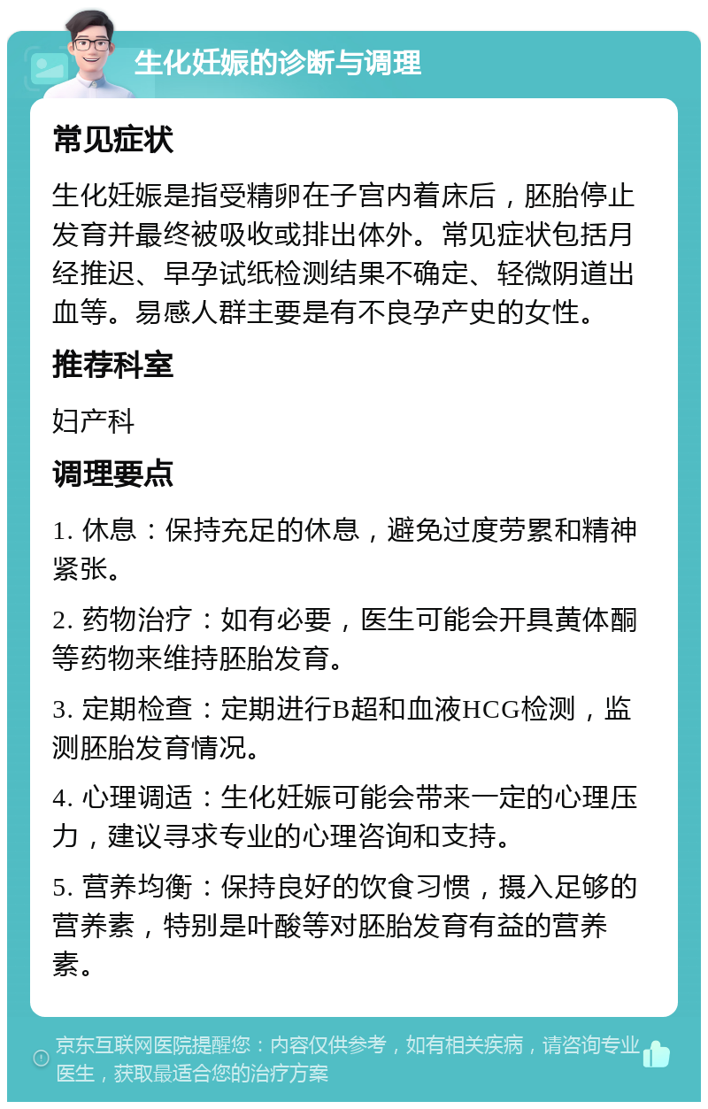 生化妊娠的诊断与调理 常见症状 生化妊娠是指受精卵在子宫内着床后，胚胎停止发育并最终被吸收或排出体外。常见症状包括月经推迟、早孕试纸检测结果不确定、轻微阴道出血等。易感人群主要是有不良孕产史的女性。 推荐科室 妇产科 调理要点 1. 休息：保持充足的休息，避免过度劳累和精神紧张。 2. 药物治疗：如有必要，医生可能会开具黄体酮等药物来维持胚胎发育。 3. 定期检查：定期进行B超和血液HCG检测，监测胚胎发育情况。 4. 心理调适：生化妊娠可能会带来一定的心理压力，建议寻求专业的心理咨询和支持。 5. 营养均衡：保持良好的饮食习惯，摄入足够的营养素，特别是叶酸等对胚胎发育有益的营养素。