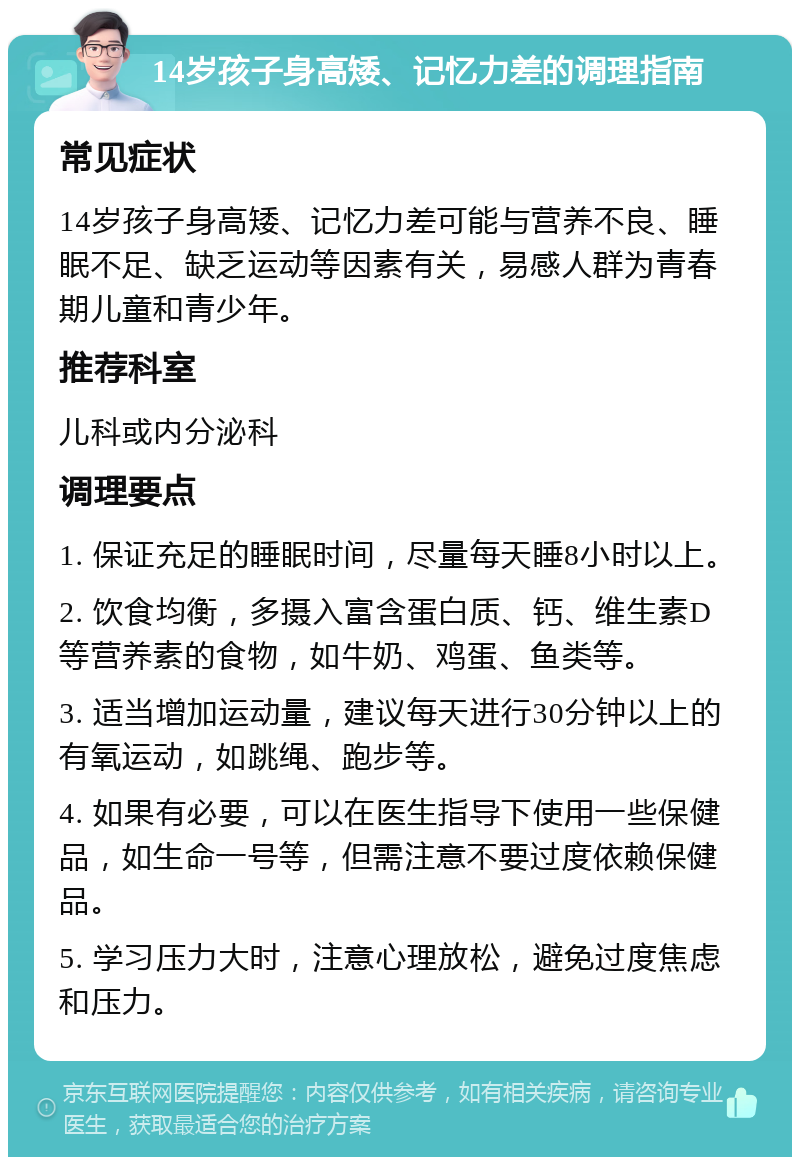 14岁孩子身高矮、记忆力差的调理指南 常见症状 14岁孩子身高矮、记忆力差可能与营养不良、睡眠不足、缺乏运动等因素有关，易感人群为青春期儿童和青少年。 推荐科室 儿科或内分泌科 调理要点 1. 保证充足的睡眠时间，尽量每天睡8小时以上。 2. 饮食均衡，多摄入富含蛋白质、钙、维生素D等营养素的食物，如牛奶、鸡蛋、鱼类等。 3. 适当增加运动量，建议每天进行30分钟以上的有氧运动，如跳绳、跑步等。 4. 如果有必要，可以在医生指导下使用一些保健品，如生命一号等，但需注意不要过度依赖保健品。 5. 学习压力大时，注意心理放松，避免过度焦虑和压力。