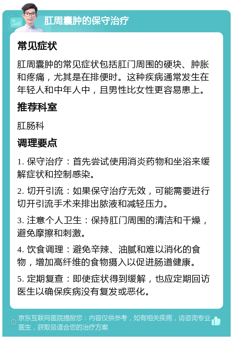 肛周囊肿的保守治疗 常见症状 肛周囊肿的常见症状包括肛门周围的硬块、肿胀和疼痛，尤其是在排便时。这种疾病通常发生在年轻人和中年人中，且男性比女性更容易患上。 推荐科室 肛肠科 调理要点 1. 保守治疗：首先尝试使用消炎药物和坐浴来缓解症状和控制感染。 2. 切开引流：如果保守治疗无效，可能需要进行切开引流手术来排出脓液和减轻压力。 3. 注意个人卫生：保持肛门周围的清洁和干燥，避免摩擦和刺激。 4. 饮食调理：避免辛辣、油腻和难以消化的食物，增加高纤维的食物摄入以促进肠道健康。 5. 定期复查：即使症状得到缓解，也应定期回访医生以确保疾病没有复发或恶化。