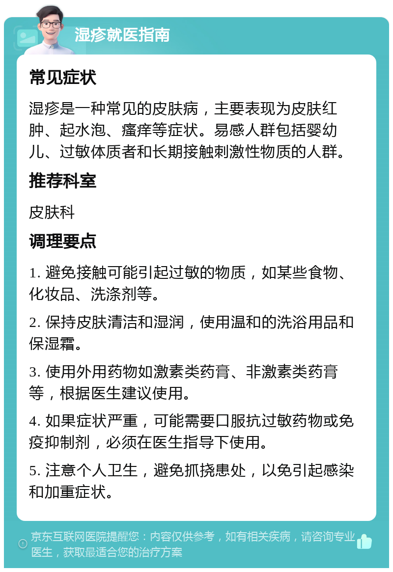 湿疹就医指南 常见症状 湿疹是一种常见的皮肤病，主要表现为皮肤红肿、起水泡、瘙痒等症状。易感人群包括婴幼儿、过敏体质者和长期接触刺激性物质的人群。 推荐科室 皮肤科 调理要点 1. 避免接触可能引起过敏的物质，如某些食物、化妆品、洗涤剂等。 2. 保持皮肤清洁和湿润，使用温和的洗浴用品和保湿霜。 3. 使用外用药物如激素类药膏、非激素类药膏等，根据医生建议使用。 4. 如果症状严重，可能需要口服抗过敏药物或免疫抑制剂，必须在医生指导下使用。 5. 注意个人卫生，避免抓挠患处，以免引起感染和加重症状。