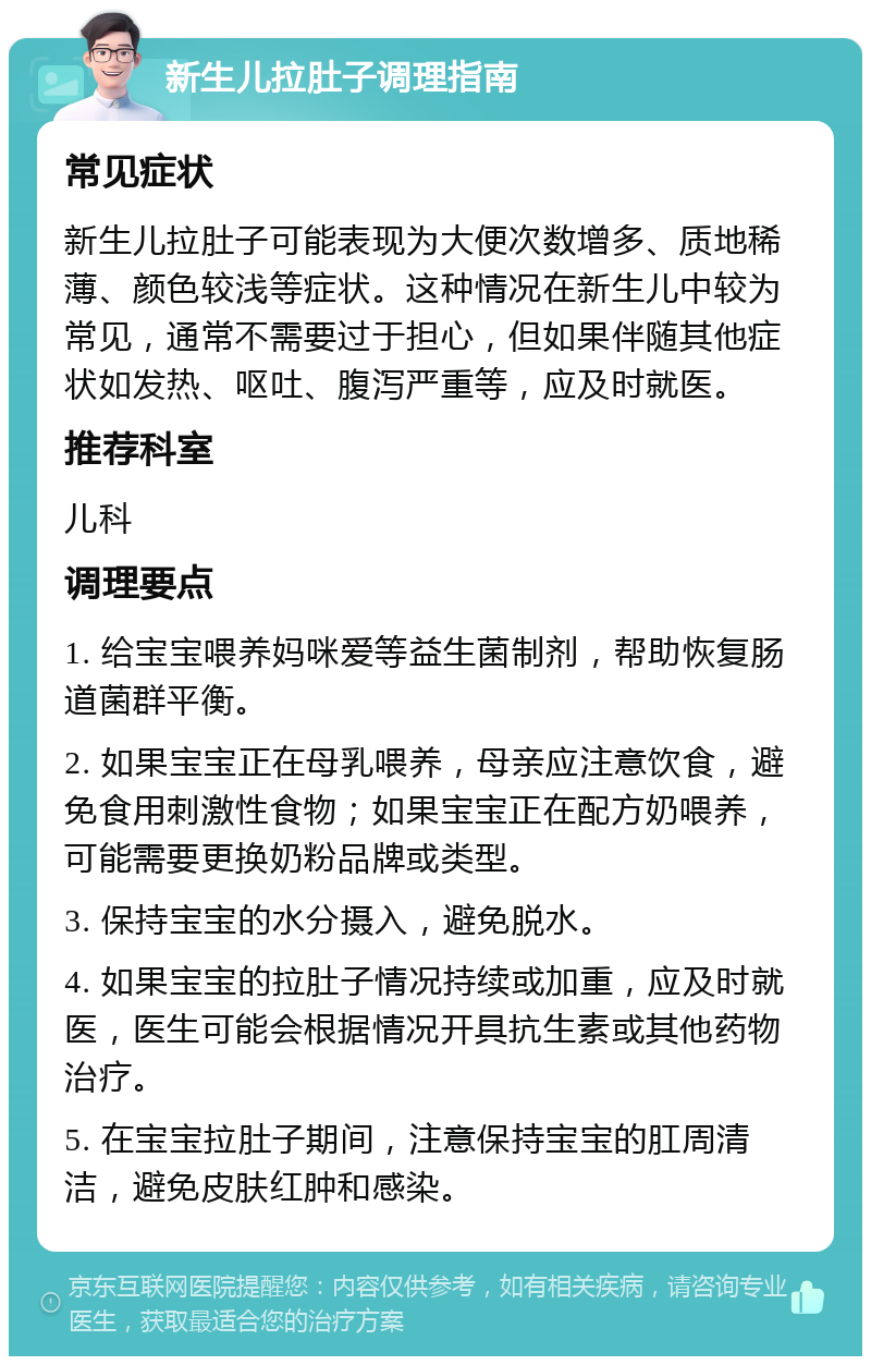 新生儿拉肚子调理指南 常见症状 新生儿拉肚子可能表现为大便次数增多、质地稀薄、颜色较浅等症状。这种情况在新生儿中较为常见，通常不需要过于担心，但如果伴随其他症状如发热、呕吐、腹泻严重等，应及时就医。 推荐科室 儿科 调理要点 1. 给宝宝喂养妈咪爱等益生菌制剂，帮助恢复肠道菌群平衡。 2. 如果宝宝正在母乳喂养，母亲应注意饮食，避免食用刺激性食物；如果宝宝正在配方奶喂养，可能需要更换奶粉品牌或类型。 3. 保持宝宝的水分摄入，避免脱水。 4. 如果宝宝的拉肚子情况持续或加重，应及时就医，医生可能会根据情况开具抗生素或其他药物治疗。 5. 在宝宝拉肚子期间，注意保持宝宝的肛周清洁，避免皮肤红肿和感染。