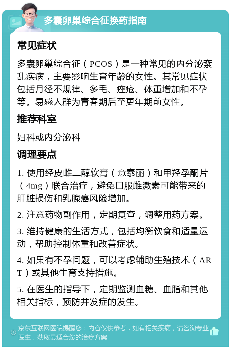 多囊卵巢综合征换药指南 常见症状 多囊卵巢综合征（PCOS）是一种常见的内分泌紊乱疾病，主要影响生育年龄的女性。其常见症状包括月经不规律、多毛、痤疮、体重增加和不孕等。易感人群为青春期后至更年期前女性。 推荐科室 妇科或内分泌科 调理要点 1. 使用经皮雌二醇软膏（意泰丽）和甲羟孕酮片（4mg）联合治疗，避免口服雌激素可能带来的肝脏损伤和乳腺癌风险增加。 2. 注意药物副作用，定期复查，调整用药方案。 3. 维持健康的生活方式，包括均衡饮食和适量运动，帮助控制体重和改善症状。 4. 如果有不孕问题，可以考虑辅助生殖技术（ART）或其他生育支持措施。 5. 在医生的指导下，定期监测血糖、血脂和其他相关指标，预防并发症的发生。