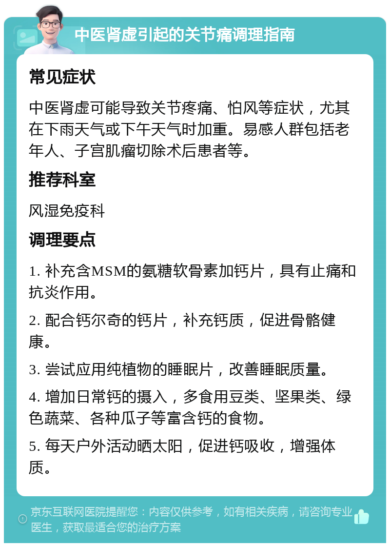 中医肾虚引起的关节痛调理指南 常见症状 中医肾虚可能导致关节疼痛、怕风等症状，尤其在下雨天气或下午天气时加重。易感人群包括老年人、子宫肌瘤切除术后患者等。 推荐科室 风湿免疫科 调理要点 1. 补充含MSM的氨糖软骨素加钙片，具有止痛和抗炎作用。 2. 配合钙尔奇的钙片，补充钙质，促进骨骼健康。 3. 尝试应用纯植物的睡眠片，改善睡眠质量。 4. 增加日常钙的摄入，多食用豆类、坚果类、绿色蔬菜、各种瓜子等富含钙的食物。 5. 每天户外活动晒太阳，促进钙吸收，增强体质。