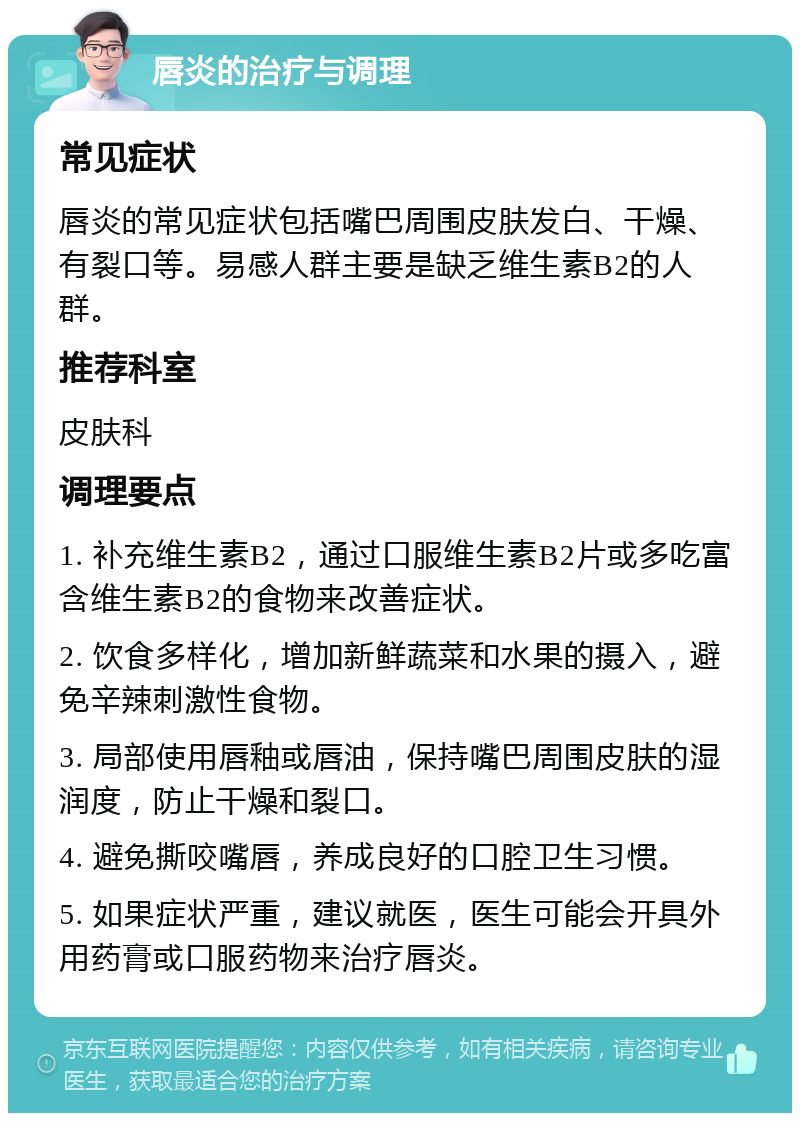 唇炎的治疗与调理 常见症状 唇炎的常见症状包括嘴巴周围皮肤发白、干燥、有裂口等。易感人群主要是缺乏维生素B2的人群。 推荐科室 皮肤科 调理要点 1. 补充维生素B2，通过口服维生素B2片或多吃富含维生素B2的食物来改善症状。 2. 饮食多样化，增加新鲜蔬菜和水果的摄入，避免辛辣刺激性食物。 3. 局部使用唇釉或唇油，保持嘴巴周围皮肤的湿润度，防止干燥和裂口。 4. 避免撕咬嘴唇，养成良好的口腔卫生习惯。 5. 如果症状严重，建议就医，医生可能会开具外用药膏或口服药物来治疗唇炎。