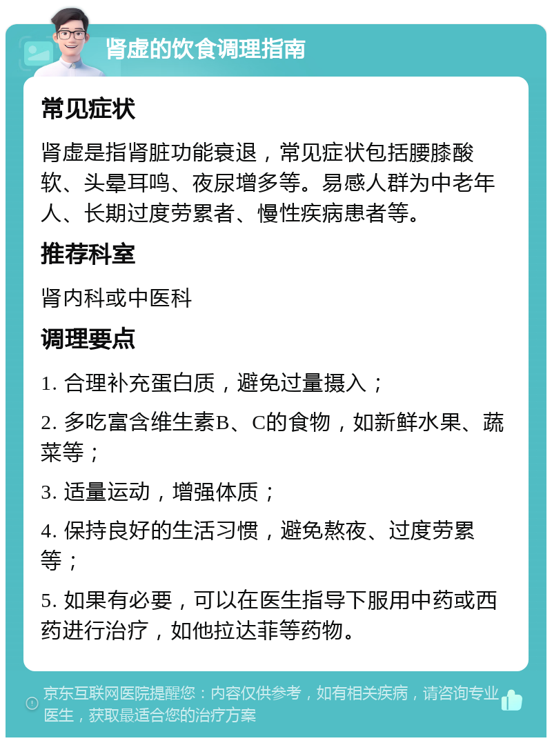 肾虚的饮食调理指南 常见症状 肾虚是指肾脏功能衰退，常见症状包括腰膝酸软、头晕耳鸣、夜尿增多等。易感人群为中老年人、长期过度劳累者、慢性疾病患者等。 推荐科室 肾内科或中医科 调理要点 1. 合理补充蛋白质，避免过量摄入； 2. 多吃富含维生素B、C的食物，如新鲜水果、蔬菜等； 3. 适量运动，增强体质； 4. 保持良好的生活习惯，避免熬夜、过度劳累等； 5. 如果有必要，可以在医生指导下服用中药或西药进行治疗，如他拉达菲等药物。