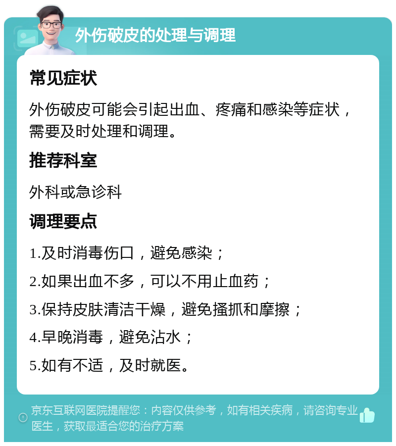 外伤破皮的处理与调理 常见症状 外伤破皮可能会引起出血、疼痛和感染等症状，需要及时处理和调理。 推荐科室 外科或急诊科 调理要点 1.及时消毒伤口，避免感染； 2.如果出血不多，可以不用止血药； 3.保持皮肤清洁干燥，避免搔抓和摩擦； 4.早晚消毒，避免沾水； 5.如有不适，及时就医。