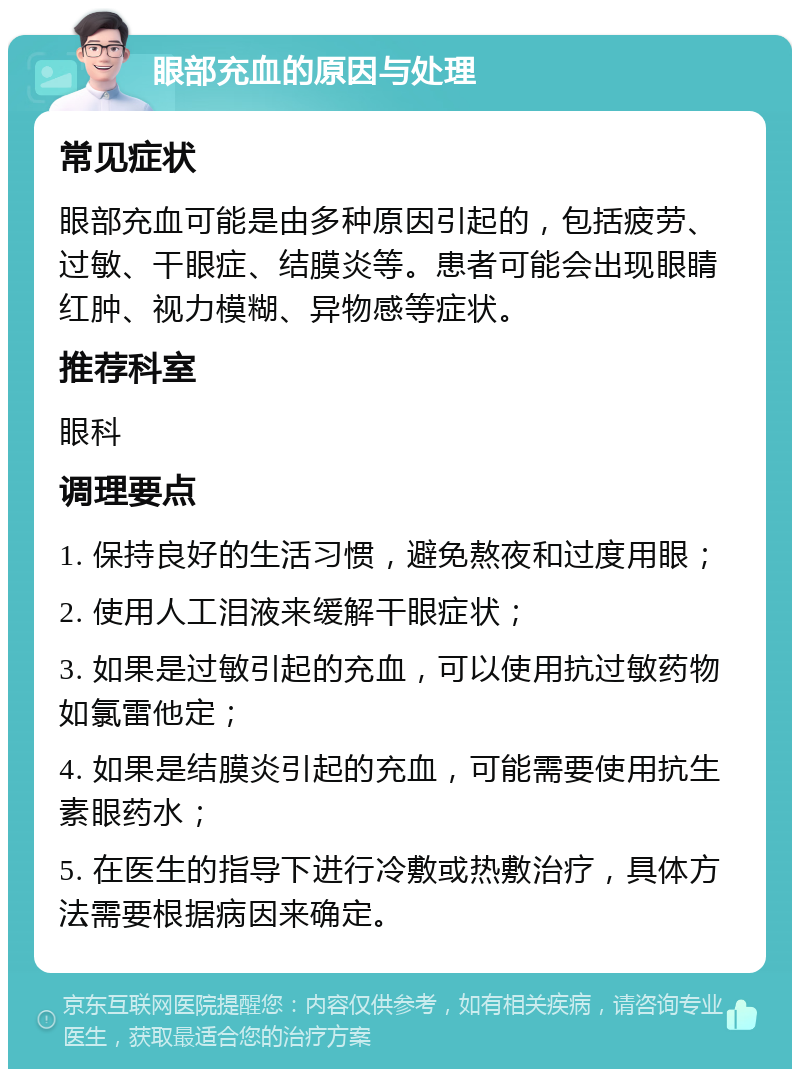 眼部充血的原因与处理 常见症状 眼部充血可能是由多种原因引起的，包括疲劳、过敏、干眼症、结膜炎等。患者可能会出现眼睛红肿、视力模糊、异物感等症状。 推荐科室 眼科 调理要点 1. 保持良好的生活习惯，避免熬夜和过度用眼； 2. 使用人工泪液来缓解干眼症状； 3. 如果是过敏引起的充血，可以使用抗过敏药物如氯雷他定； 4. 如果是结膜炎引起的充血，可能需要使用抗生素眼药水； 5. 在医生的指导下进行冷敷或热敷治疗，具体方法需要根据病因来确定。