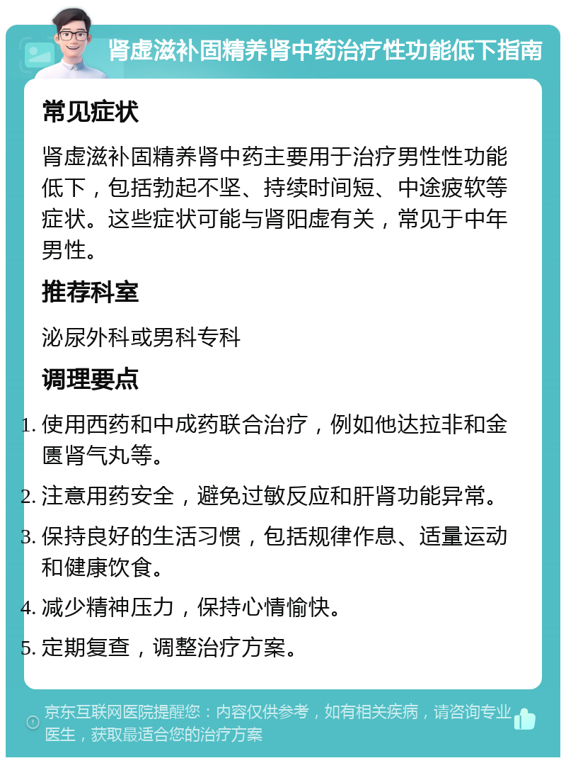 肾虚滋补固精养肾中药治疗性功能低下指南 常见症状 肾虚滋补固精养肾中药主要用于治疗男性性功能低下，包括勃起不坚、持续时间短、中途疲软等症状。这些症状可能与肾阳虚有关，常见于中年男性。 推荐科室 泌尿外科或男科专科 调理要点 使用西药和中成药联合治疗，例如他达拉非和金匮肾气丸等。 注意用药安全，避免过敏反应和肝肾功能异常。 保持良好的生活习惯，包括规律作息、适量运动和健康饮食。 减少精神压力，保持心情愉快。 定期复查，调整治疗方案。